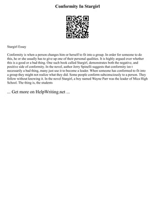 Conformity In Stargirl
Stargirl Essay
Conformity is when a person changes him or herself to fit into a group. In order for someone to do
this, he or she usually has to give up one of their personal qualities. It is highly argued over whether
this is a good or a bad thing. One such book called Stargirl, demonstrates both the negative, and
positive side of conformity. In the novel, author Jerry Spinelli suggests that conformity isn t
necessarily a bad thing, many just use it to become a leader. When someone has conformed to fit into
a group they might not realize what they did. Some people conform subconsciously to a person. They
follow without knowing it. In the novel Stargirl, a boy named Wayne Parr was the leader of Mica High
School. The thing is, the students
... Get more on HelpWriting.net ...
 