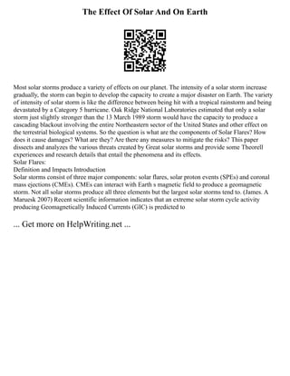 The Effect Of Solar And On Earth
Most solar storms produce a variety of effects on our planet. The intensity of a solar storm increase
gradually, the storm can begin to develop the capacity to create a major disaster on Earth. The variety
of intensity of solar storm is like the difference between being hit with a tropical rainstorm and being
devastated by a Category 5 hurricane. Oak Ridge National Laboratories estimated that only a solar
storm just slightly stronger than the 13 March 1989 storm would have the capacity to produce a
cascading blackout involving the entire Northeastern sector of the United States and other effect on
the terrestrial biological systems. So the question is what are the components of Solar Flares? How
does it cause damages? What are they? Are there any measures to mitigate the risks? This paper
dissects and analyzes the various threats created by Great solar storms and provide some Theorell
experiences and research details that entail the phenomena and its effects.
Solar Flares:
Definition and Impacts Introduction
Solar storms consist of three major components: solar flares, solar proton events (SPEs) and coronal
mass ejections (CMEs). CMEs can interact with Earth s magnetic field to produce a geomagnetic
storm. Not all solar storms produce all three elements but the largest solar storms tend to. (James. A
Maruesk 2007) Recent scientific information indicates that an extreme solar storm cycle activity
producing Geomagnetically Induced Currents (GIC) is predicted to
... Get more on HelpWriting.net ...
 