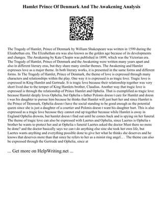 Hamlet Prince Of Denmark And The Awakening Analysis
The Tragedy of Hamlet, Prince of Denmark by William Shakespeare was written in 1599 during the
Elizabethan era. The Elizabethan era was also known as the golden age because of its developments
and changes. The Awakening by Kate Chopin was published in 1899, which was the Victorian era.
The Tragedy of Hamlet, Prince of Denmark and the Awakening were written many years apart and
also in different literary eras, but they share many similar themes. The Awakening and Hamlet
expresses love as a major theme. In both literary works, it is presented in the same forms and different
forms. In The Tragedy of Hamlet, Prince of Denmark, the theme of love is expressed through many
characters and relationships within the play. One way it is expressed is as tragic love. Tragic love is
expressed in King Hamlet and Gertrude. It is tragic love because their relationship together was very
short lived due to the temper of King Hamlets brother, Claudius. Another way that tragic love is
expressed is through the relationship of Prince Hamlet and Ophelia. That is exemplified as tragic love
because Hamlet deeply loves Ophelia, but Ophelia s father Polonis doesn t care for Hamlet and doesn
t was his daughter to pursue him because he thinks that Hamlet will just hurt her and since Hamlet is
the Prince of Denmark, Ophelia doesn t have the social standing to be good enough as the potential
queen since she is just a daughter of a courtier and Polonis doesn t want his daughter hurt. This is also
expressed as a tragic love because they cannot end up together because while Hamlet is away in
England Ophelia drowns, but hamlet doesn t find out until he comes back and is spying on her funeral.
The theme of tragic love can also be expressed with Laertes and Ophelia, since Laertes is Ophelia s
brother he wants to protect her and at Ophelia s funeral Laertes asked the doctor Must there no more
be done? and the doctor basically says we can t do anything else sine she took her own life, but
Laertes wants anything and everything possible done to give her what he thinks she deserves and he
knows that deserves more than that since he refers to her as a minist ring angel... . The theme can also
be expressed through the Gertrude and Ophelia, since at
... Get more on HelpWriting.net ...
 