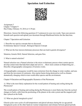 Speciation And Extinction
Assignment 3
Chapter 7 Chapter 9
Due Friday, February 19, 2016 at 11:59 pm
Directions: Answer the following questions (2 5 sentences) in your own words. Type your answers
beneath each question and upload your document through Blackboard before the due date/time.
Chapter 7 Speciation and Extinction
1. Describe two species concepts that we discussed.
Evolutionary Species Concept , Biological Species Concept
2. What are the four microevolutionary processes that can lead to genetic divergence?
Mutation, Genetic Drift, Natural Selection, and gene flow.
3. What is natural selection?
Natural selection was a Natural selection is the micro evolutionary process where certain species
develop certain traits that help them adapt and survive ... Show more content on Helpwriting.net ...
Describe a biogeographic consequence of tectonic events.
A biogeophraphic consequence would be mass extinction from the change in wind, weather, and seas
and from the movement of continents. Also marine basins being destroyed as well as climates
dramatically changing which in turn would affect species and the environment.
Chapter 9 Glaciation and Biogeographic Dynamics of the Pleistocene
11. What is the most likely explanation for the overall pattern of heating and cooling during the
Pleistocene?
The overall pattern of heating and cooling during the Pleistocene is most likely due from the cyclical
changes in Earth s orbit from the positioning of the planets in the solar system and the magnetic pull
that s placed on the Earth.
12. What are glacial interglacial cycles?
Glacial cycles were cycles of cold temperatures and glacial advances during the ice age period.
Interglacial cycles on the other hand are warmer temperatures and climates between glacial periods.
 