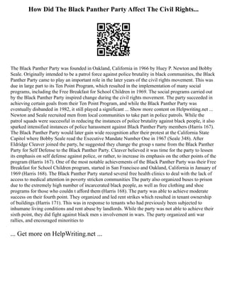 How Did The Black Panther Party Affect The Civil Rights...
The Black Panther Party was founded in Oakland, California in 1966 by Huey P. Newton and Bobby
Seale. Originally intended to be a patrol force against police brutality in black communities, the Black
Panther Party came to play an important role in the later years of the civil rights movement. This was
due in large part to its Ten Point Program, which resulted in the implementation of many social
programs, including the Free Breakfast for School Children in 1969. The social programs carried out
by the Black Panther Party inspired change during the civil rights movement. The party succeeded in
achieving certain goals from their Ten Point Program, and while the Black Panther Party was
eventually disbanded in 1982, it still played a significant ... Show more content on Helpwriting.net ...
Newton and Seale recruited men from local communities to take part in police patrols. While the
patrol squads were successful in reducing the instances of police brutality against black people, it also
sparked intensified instances of police harassment against Black Panther Party members (Harris 167).
The Black Panther Party would later gain wide recognition after their protest at the California State
Capitol where Bobby Seale read the Executive Mandate Number One in 1967 (Seale 348). After
Eldridge Cleaver joined the party, he suggested they change the group s name from the Black Panther
Party for Self Defense to the Black Panther Party. Cleaver believed it was time for the party to lessen
its emphasis on self defense against police, or rather, to increase its emphasis on the other points of the
program (Harris 167). One of the most notable achievements of the Black Panther Party was their Free
Breakfast for School Children program, started in San Francisco and Oakland, California in January of
1969 (Harris 168). The Black Panther Party started several free health clinics to deal with the lack of
access to medical attention in poverty stricken communities The party also organized buses to prison
due to the extremely high number of incarcerated black people, as well as free clothing and shoe
programs for those who couldn t afford them (Harris 168). The party was able to achieve moderate
success on their fourth point. They organized and led rent strikes which resulted in tenant ownership
of buildings (Harris 171). This was in response to tenants who had previously been subjected to
inhumane living conditions and rent abuse by landlords. While the party was not able to achieve their
sixth point, they did fight against black men s involvement in wars. The party organized anti war
rallies, and encouraged minorities to
... Get more on HelpWriting.net ...
 