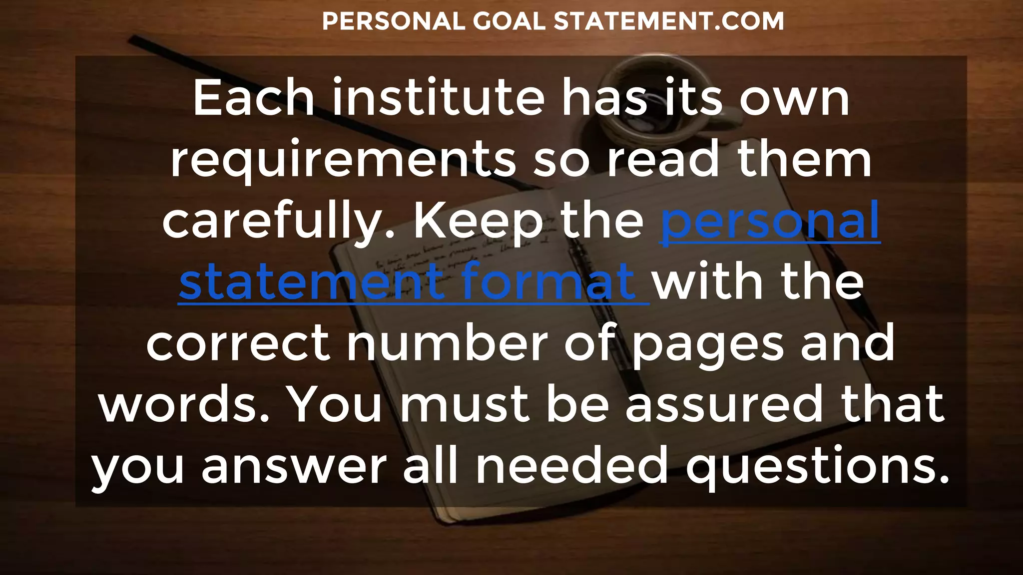 Each institute has its own
requirements so read them
carefully. Keep the personal
statement format with the
correct number of pages and
words. You must be assured that
you answer all needed questions.
PERSONAL GOAL STATEMENT.COM
 