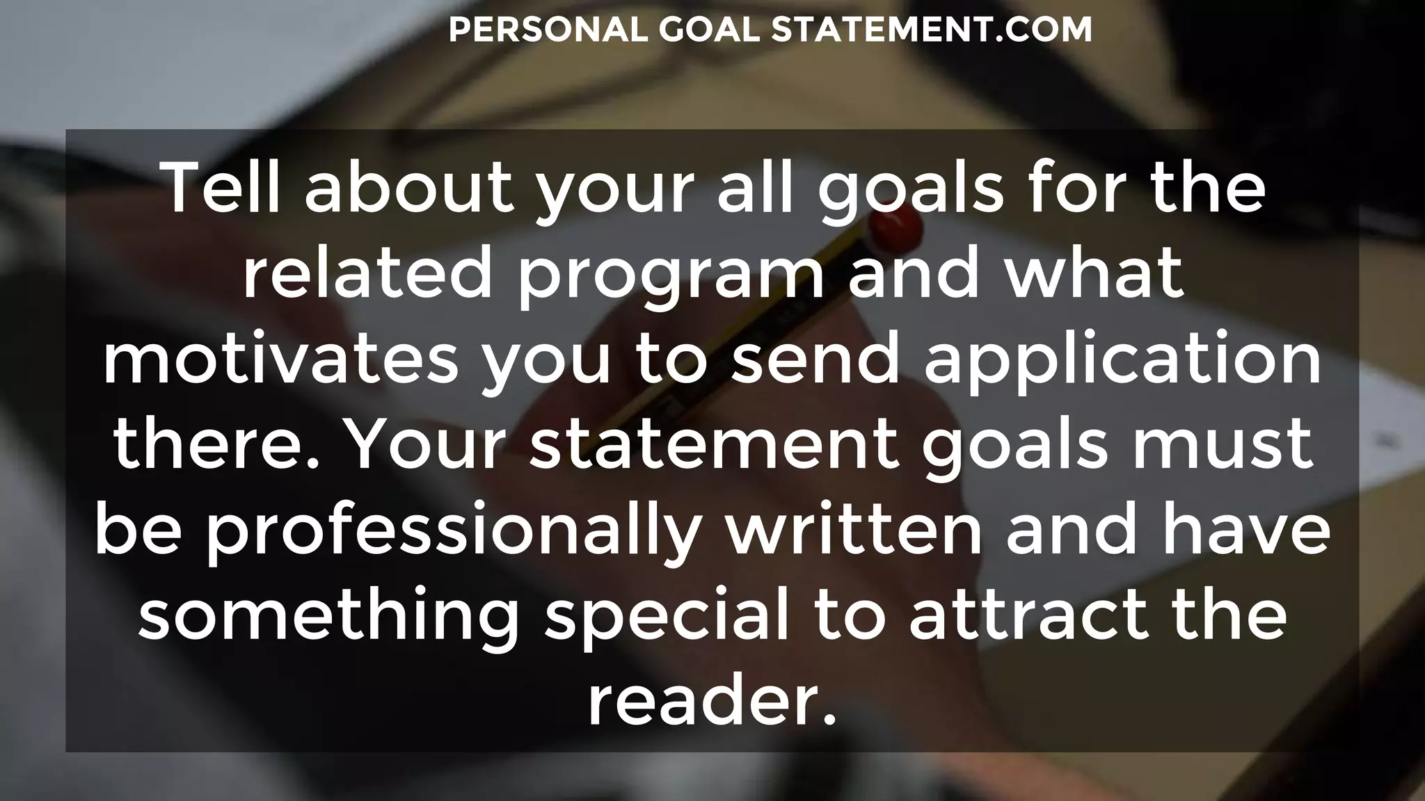 Tell about your all goals for the
related program and what
motivates you to send application
there. Your statement goals must
be professionally written and have
something special to attract the
reader.
PERSONAL GOAL STATEMENT.COM
 