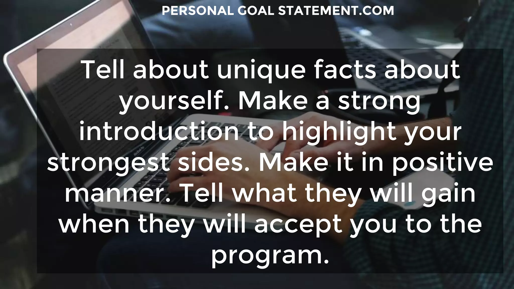 Tell about unique facts about
yourself. Make a strong
introduction to highlight your
strongest sides. Make it in positive
manner. Tell what they will gain
when they will accept you to the
program.
PERSONAL GOAL STATEMENT.COM
 