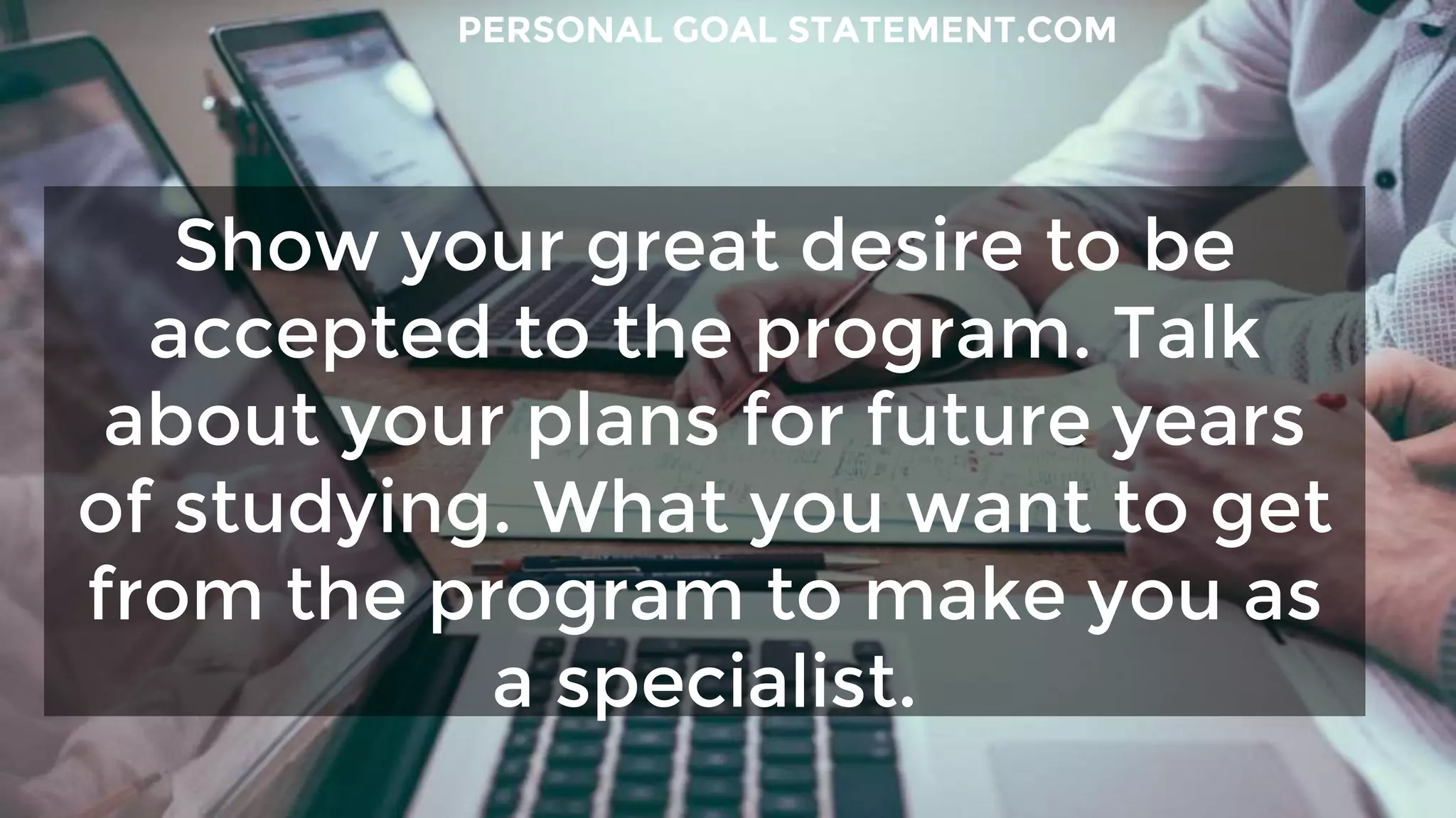 Show your great desire to be
accepted to the program. Talk
about your plans for future years
of studying. What you want to get
from the program to make you as
a specialist.
PERSONAL GOAL STATEMENT.COM
 