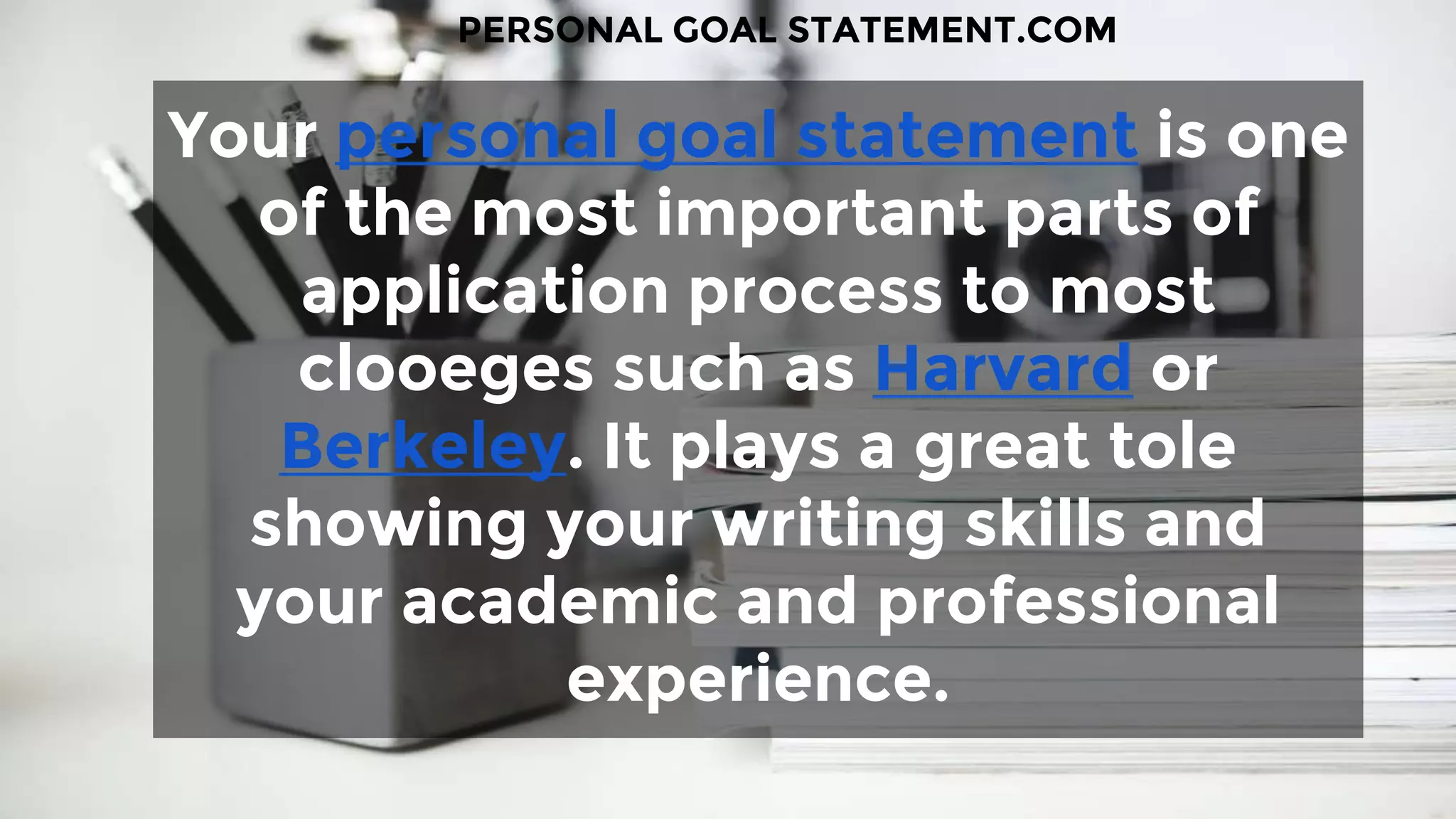 Your personal goal statement is one
of the most important parts of
application process to most
clooeges such as Harvard or
Berkeley. It plays a great tole
showing your writing skills and
your academic and professional
experience.
PERSONAL GOAL STATEMENT.COM
 