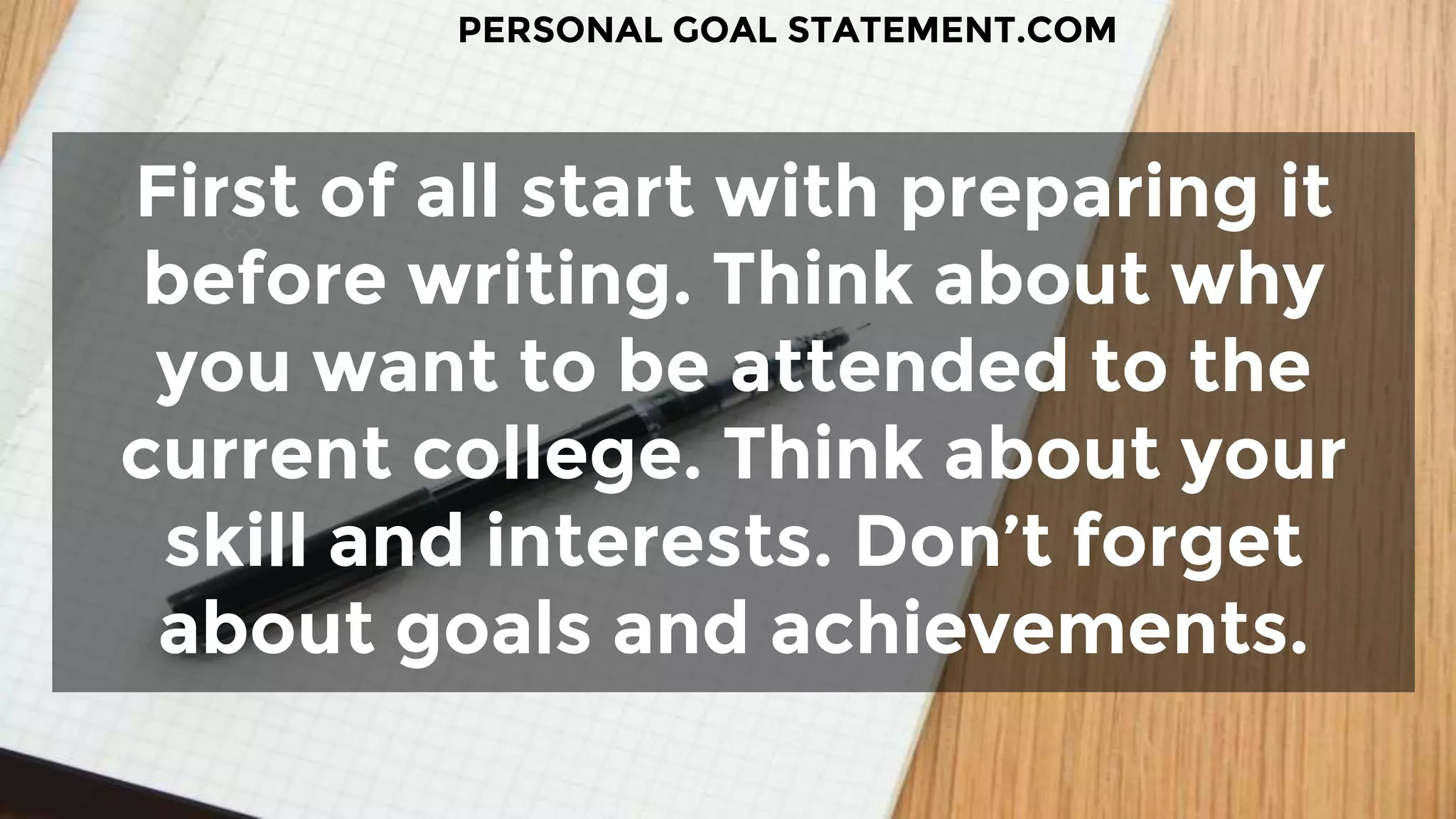 First of all start with preparing it
before writing. Think about why
you want to be attended to the
current college. Think about your
skill and interests. Don’t forget
about goals and achievements.
PERSONAL GOAL STATEMENT.COM
 