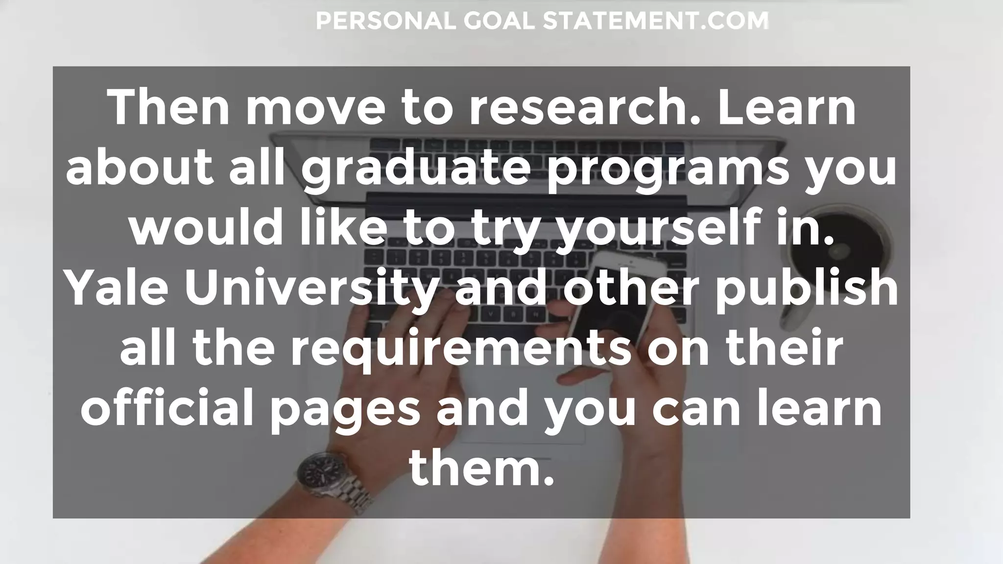 Then move to research. Learn
about all graduate programs you
would like to try yourself in.
Yale University and other publish
all the requirements on their
official pages and you can learn
them.
PERSONAL GOAL STATEMENT.COM
 
