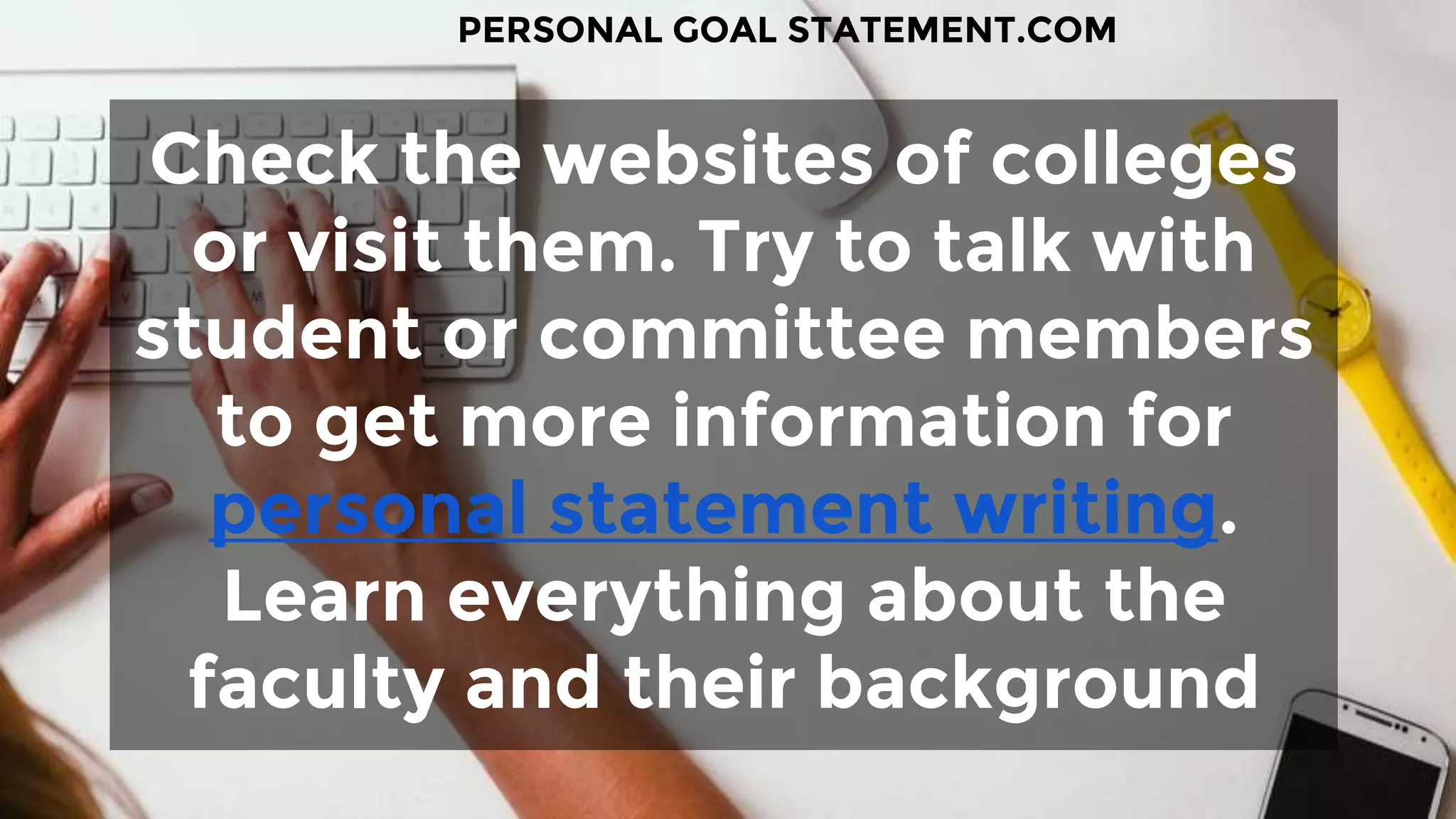 Check the websites of colleges
or visit them. Try to talk with
student or committee members
to get more information for
personal statement writing.
Learn everything about the
faculty and their background
PERSONAL GOAL STATEMENT.COM
 