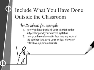 Include What You Have Done
Outside the Classroom
Write about, for example:
1. how you have pursued your interest in the
subject beyond your current syllabus
2. how you have done a further reading around
the subject (and give your critical views or
reflective opinion about it)
 