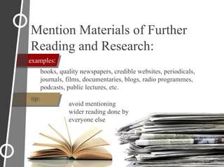 examples:
Mention Materials of Further
Reading and Research:
books, quality newspapers, credible websites, periodicals,
journals, films, documentaries, blogs, radio programmes,
podcasts, public lectures, etc.
tip:
avoid mentioning
wider reading done by
everyone else
 