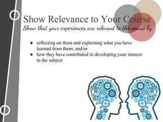 ● reflecting on them and explaining what you have
learned from them; and/or
● how they have contributed in developing your interest
in the subject
Show Relevance to Your Course
Show that your experiences are relevant to the course by:
 