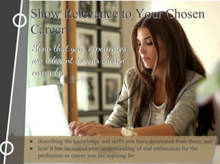Show Relevance to Your Chosen
Career
Show Relevance to Your Chosen
Career
Show that your experiences
are relevant to your chosen
career by:
● describing the knowledge and skills you have developed from them; and
● how it has increased your understanding of and enthusiasm for the
profession or career you are aspiring for
Show that your experiences
are relevant to your chosen
career by:
 