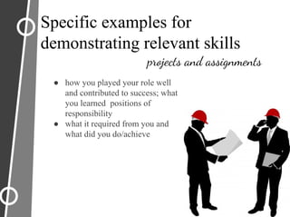 Specific examples for
demonstrating relevant skills
projects and assignments
● how you played your role well
and contributed to success; what
you learned positions of
responsibility
● what it required from you and
what did you do/achieve
 