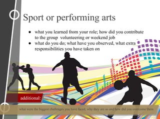 ● what you learned from your role; how did you contribute
to the group volunteering or weekend job
● what do you do; what have you observed, what extra
responsibilities you have taken on
what were the biggest challenges you have faced, why they are so and how did you overcome them
Sport or performing arts
additional:
 