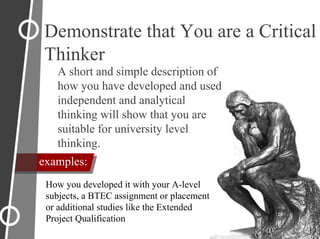 Demonstrate that You are a Critical
Thinker
A short and simple description of
how you have developed and used
independent and analytical
thinking will show that you are
suitable for university level
thinking.
How you developed it with your A-level
subjects, a BTEC assignment or placement
or additional studies like the Extended
Project Qualification
examples:
 