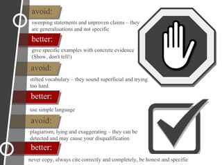 avoid:
better:
avoid:
better:
sweeping statements and unproven claims – they
are generalisations and not specific
avoid:
better:
give specific examples with concrete evidence
(Show, don't tell!)
stilted vocabulary – they sound superficial and trying
too hard
use simple language
plagiarism, lying and exaggerating – they can be
detected and may cause your disqualification
never copy, always cite correctly and completely, be honest and specific
 