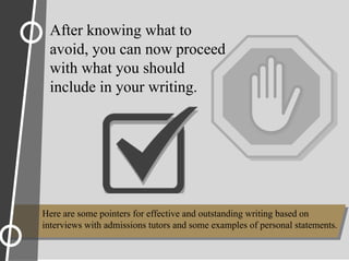 After knowing what to
avoid, you can now proceed
with what you should
include in your writing.
Here are some pointers for effective and outstanding writing based on
interviews with admissions tutors and some examples of personal statements.
 