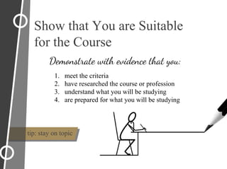 1. meet the criteria
2. have researched the course or profession
3. understand what you will be studying
4. are prepared for what you will be studying
Show that You are Suitable
for the Course
Demonstrate with evidence that you:
tip: stay on topic
 