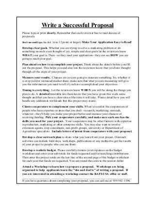 Write a Successful Proposal
Please type or print clearly. Remember that each reviewer has to read dozens of
proposals.
Don't use small type, like this!   (use 12 point or larger) Make Your Application Easy to Read!
Develop clear goals. Whether you are trying to solve a marketing problem or do
something no one's even thought of yet, simple and clear goals let the reviewers know
WHAT your goal is. Then - as they read your application - they can see HOW you are
going to reach your goal.
Plan ahead on how to accomplish your project. Think about the details before you fill
out the proposal. This helps you and also lets the reviewers know that you have thought
through all the steps of your project.
Measure your results. Chances are you are going to measure something. So, whether it
is crop yield or increased market share, make sure that what you are measuring will give
you the information you need to tell if you have accomplished your objectives.
Timing is everything. Let the reviewers know WHEN you will be doing the things you
plan to do. A detailed timetable lets them know that you have given this work some
thought and that you have a clear idea of the time it will take. Please detail how you will
handle any additional workloads that this project may create.
Choose cooperators to complement your skills. When you enlist the cooperation of
people who have expertise in areas that you don't - research, marketing, outreach,
whatever - they'll help you make your project better and increase your chances of
receiving funding. Pick your cooperators carefully, and make sure each one has the
skills you need for your project. Your cooperators may be other farmers with expertise
in production, marketing or other enterprise skills. You may also want to involve
extension agents, crop consultants, non profit groups, university or Department of
Agriculture specialists. Include letters of intent from cooperators with your proposal.
Develop a clear outreach plan to share what you learn from your project. Outreach
activities can include field days, workshops, publications or any method to get the results
of your project to people who can use them.
Develop a realistic budget. Please carefully itemize your expenses on the budget
worksheet and enter your sub-totals for funds requested and for matching contributions.
Then enter the project totals on the last line of the second page of the budget worksheet
for each year that funds are requested. You can round the cents to the nearest dollar.
Attend a Workshop to learn how to prepare a proposal. Workshops are being
organized to help applicants learn the "dos and don'ts" of writing a proposal. If
you are interested in attending a workshop contact the RAFI-USA office or staff.
________________________________________________________________________
If you have questions about completing your proposal, you can call me at 919-542-1396.
Just remember, the earlier you call the more we will be able to help you. Good luck!
 