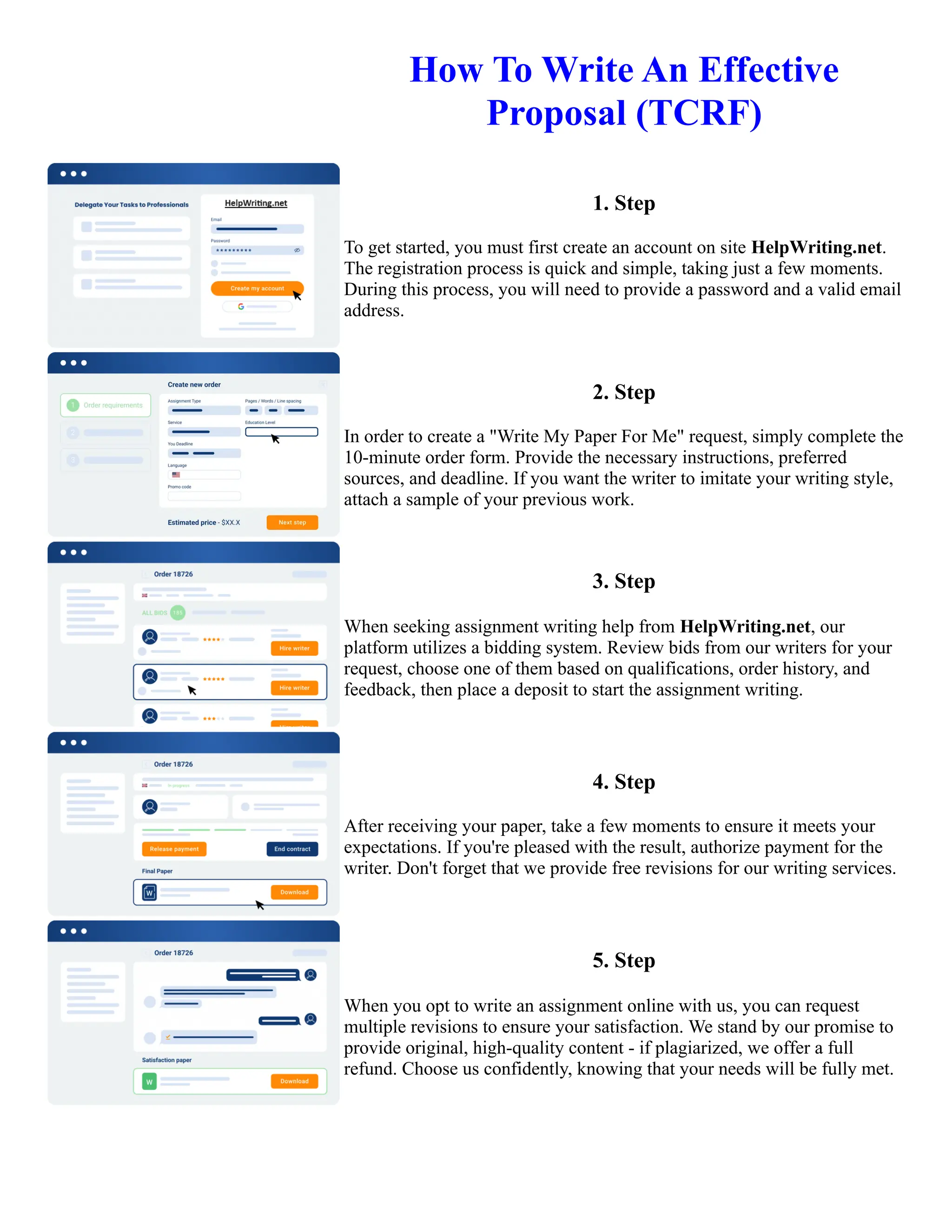 How To Write An Effective
Proposal (TCRF)
1. Step
To get started, you must first create an account on site HelpWriting.net.
The registration process is quick and simple, taking just a few moments.
During this process, you will need to provide a password and a valid email
address.
2. Step
In order to create a "Write My Paper For Me" request, simply complete the
10-minute order form. Provide the necessary instructions, preferred
sources, and deadline. If you want the writer to imitate your writing style,
attach a sample of your previous work.
3. Step
When seeking assignment writing help from HelpWriting.net, our
platform utilizes a bidding system. Review bids from our writers for your
request, choose one of them based on qualifications, order history, and
feedback, then place a deposit to start the assignment writing.
4. Step
After receiving your paper, take a few moments to ensure it meets your
expectations. If you're pleased with the result, authorize payment for the
writer. Don't forget that we provide free revisions for our writing services.
5. Step
When you opt to write an assignment online with us, you can request
multiple revisions to ensure your satisfaction. We stand by our promise to
provide original, high-quality content - if plagiarized, we offer a full
refund. Choose us confidently, knowing that your needs will be fully met.
How To Write An Effective Proposal (TCRF) How To Write An Effective Proposal (TCRF)
 