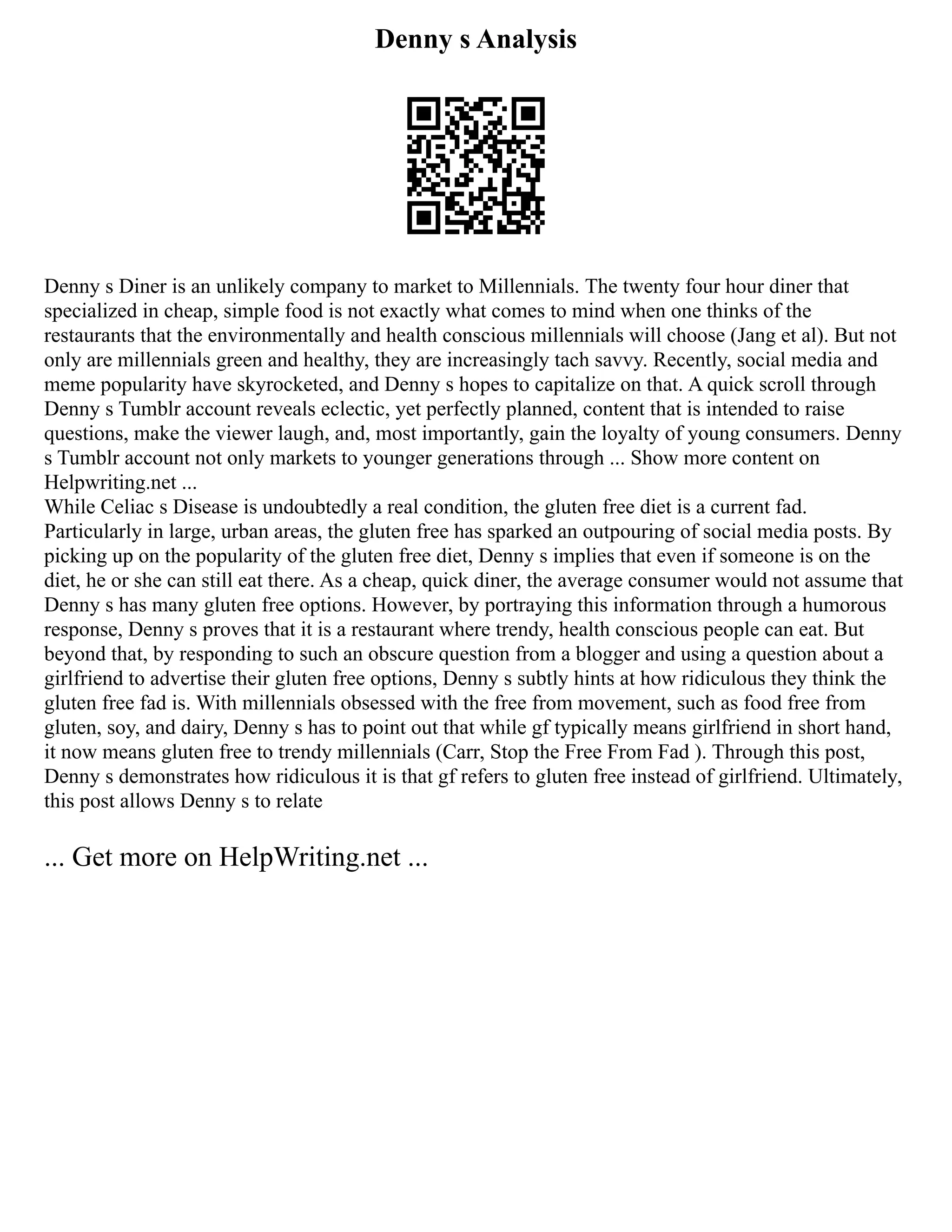 Denny s Analysis
Denny s Diner is an unlikely company to market to Millennials. The twenty four hour diner that
specialized in cheap, simple food is not exactly what comes to mind when one thinks of the
restaurants that the environmentally and health conscious millennials will choose (Jang et al). But not
only are millennials green and healthy, they are increasingly tach savvy. Recently, social media and
meme popularity have skyrocketed, and Denny s hopes to capitalize on that. A quick scroll through
Denny s Tumblr account reveals eclectic, yet perfectly planned, content that is intended to raise
questions, make the viewer laugh, and, most importantly, gain the loyalty of young consumers. Denny
s Tumblr account not only markets to younger generations through ... Show more content on
Helpwriting.net ...
While Celiac s Disease is undoubtedly a real condition, the gluten free diet is a current fad.
Particularly in large, urban areas, the gluten free has sparked an outpouring of social media posts. By
picking up on the popularity of the gluten free diet, Denny s implies that even if someone is on the
diet, he or she can still eat there. As a cheap, quick diner, the average consumer would not assume that
Denny s has many gluten free options. However, by portraying this information through a humorous
response, Denny s proves that it is a restaurant where trendy, health conscious people can eat. But
beyond that, by responding to such an obscure question from a blogger and using a question about a
girlfriend to advertise their gluten free options, Denny s subtly hints at how ridiculous they think the
gluten free fad is. With millennials obsessed with the free from movement, such as food free from
gluten, soy, and dairy, Denny s has to point out that while gf typically means girlfriend in short hand,
it now means gluten free to trendy millennials (Carr, Stop the Free From Fad ). Through this post,
Denny s demonstrates how ridiculous it is that gf refers to gluten free instead of girlfriend. Ultimately,
this post allows Denny s to relate
... Get more on HelpWriting.net ...
 