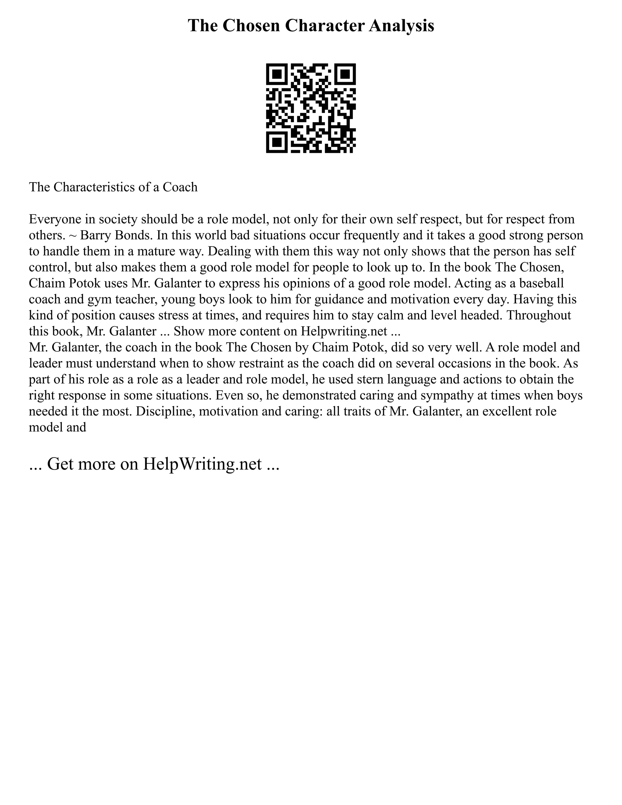 The Chosen Character Analysis
The Characteristics of a Coach
Everyone in society should be a role model, not only for their own self respect, but for respect from
others. ~ Barry Bonds. In this world bad situations occur frequently and it takes a good strong person
to handle them in a mature way. Dealing with them this way not only shows that the person has self
control, but also makes them a good role model for people to look up to. In the book The Chosen,
Chaim Potok uses Mr. Galanter to express his opinions of a good role model. Acting as a baseball
coach and gym teacher, young boys look to him for guidance and motivation every day. Having this
kind of position causes stress at times, and requires him to stay calm and level headed. Throughout
this book, Mr. Galanter ... Show more content on Helpwriting.net ...
Mr. Galanter, the coach in the book The Chosen by Chaim Potok, did so very well. A role model and
leader must understand when to show restraint as the coach did on several occasions in the book. As
part of his role as a role as a leader and role model, he used stern language and actions to obtain the
right response in some situations. Even so, he demonstrated caring and sympathy at times when boys
needed it the most. Discipline, motivation and caring: all traits of Mr. Galanter, an excellent role
model and
... Get more on HelpWriting.net ...
 