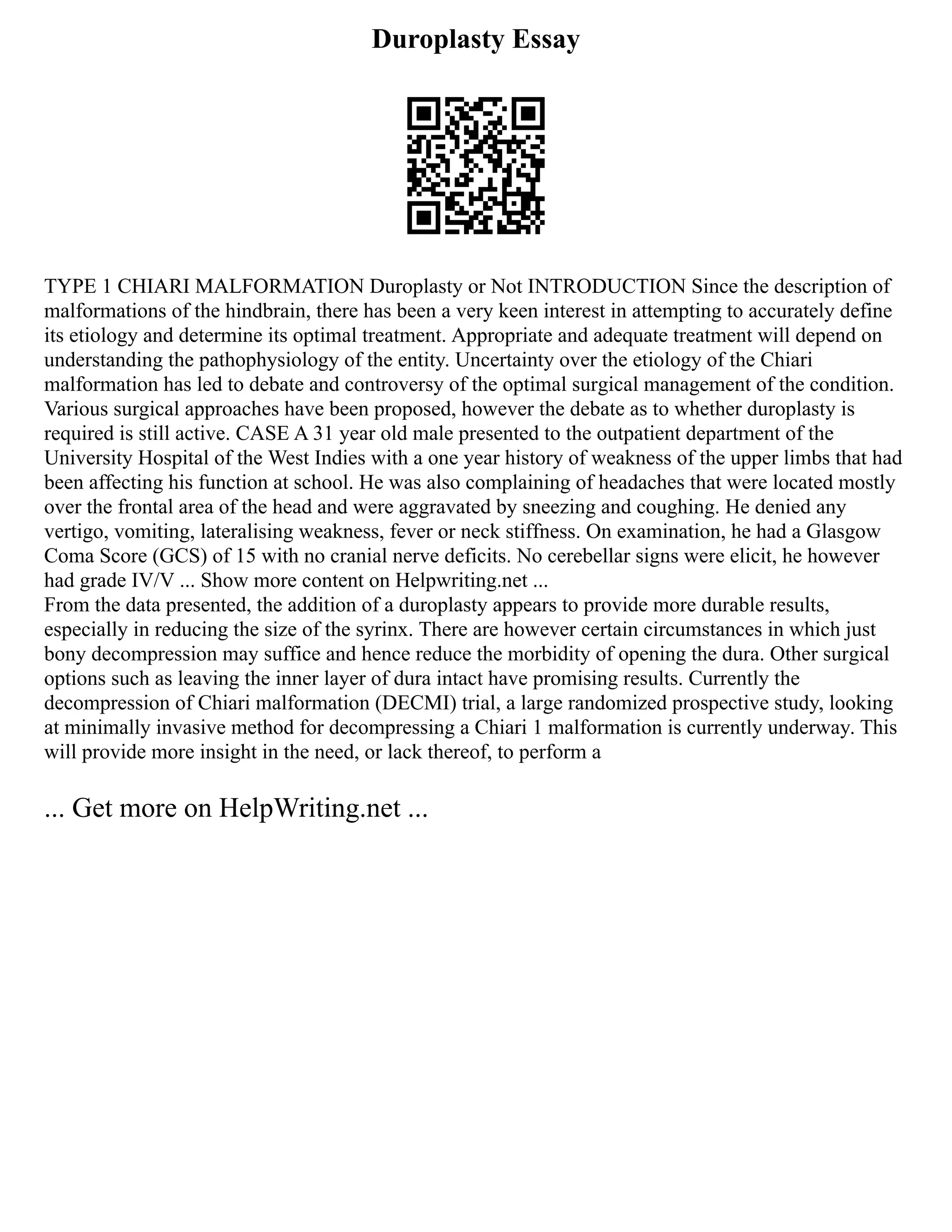 Duroplasty Essay
TYPE 1 CHIARI MALFORMATION Duroplasty or Not INTRODUCTION Since the description of
malformations of the hindbrain, there has been a very keen interest in attempting to accurately define
its etiology and determine its optimal treatment. Appropriate and adequate treatment will depend on
understanding the pathophysiology of the entity. Uncertainty over the etiology of the Chiari
malformation has led to debate and controversy of the optimal surgical management of the condition.
Various surgical approaches have been proposed, however the debate as to whether duroplasty is
required is still active. CASE A 31 year old male presented to the outpatient department of the
University Hospital of the West Indies with a one year history of weakness of the upper limbs that had
been affecting his function at school. He was also complaining of headaches that were located mostly
over the frontal area of the head and were aggravated by sneezing and coughing. He denied any
vertigo, vomiting, lateralising weakness, fever or neck stiffness. On examination, he had a Glasgow
Coma Score (GCS) of 15 with no cranial nerve deficits. No cerebellar signs were elicit, he however
had grade IV/V ... Show more content on Helpwriting.net ...
From the data presented, the addition of a duroplasty appears to provide more durable results,
especially in reducing the size of the syrinx. There are however certain circumstances in which just
bony decompression may suffice and hence reduce the morbidity of opening the dura. Other surgical
options such as leaving the inner layer of dura intact have promising results. Currently the
decompression of Chiari malformation (DECMI) trial, a large randomized prospective study, looking
at minimally invasive method for decompressing a Chiari 1 malformation is currently underway. This
will provide more insight in the need, or lack thereof, to perform a
... Get more on HelpWriting.net ...
 