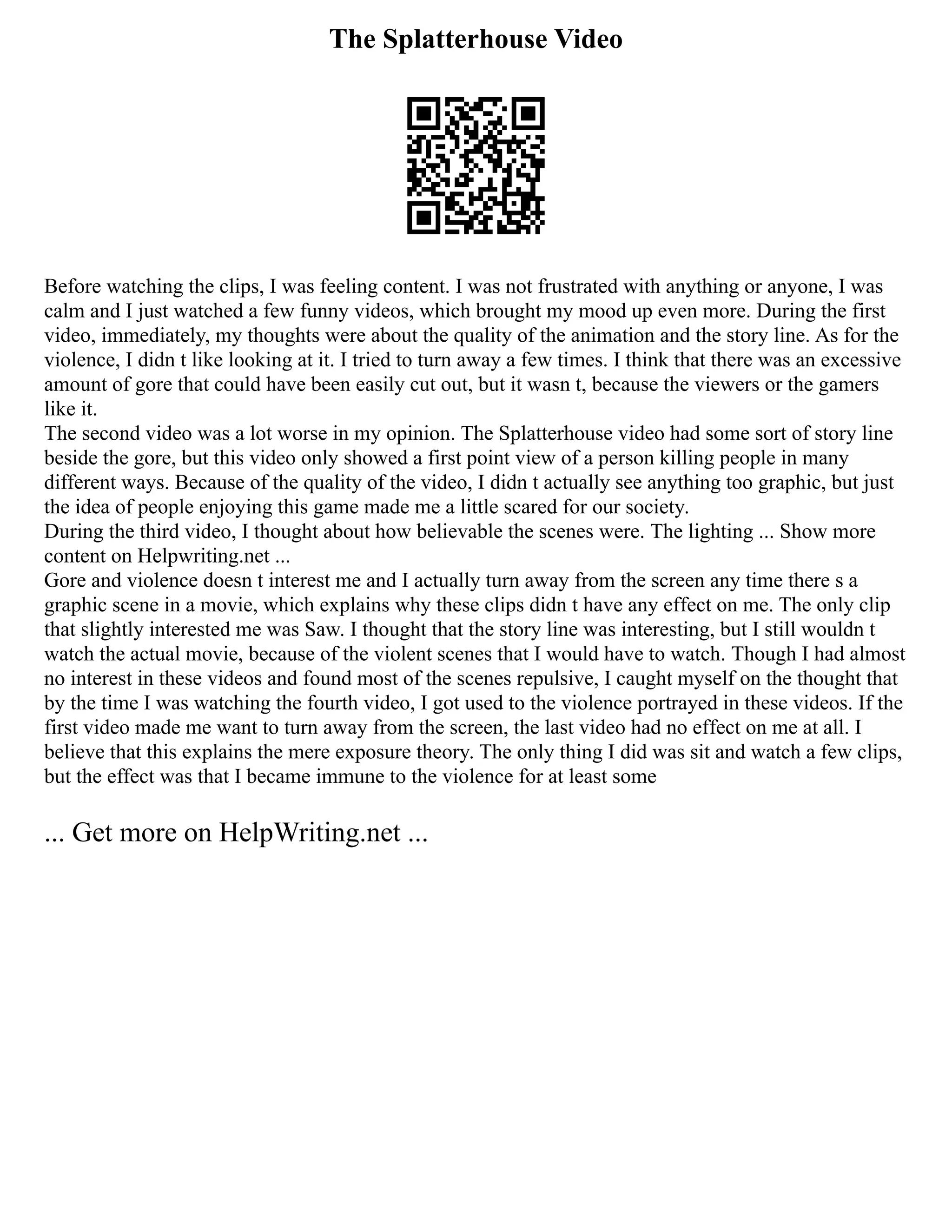 The Splatterhouse Video
Before watching the clips, I was feeling content. I was not frustrated with anything or anyone, I was
calm and I just watched a few funny videos, which brought my mood up even more. During the first
video, immediately, my thoughts were about the quality of the animation and the story line. As for the
violence, I didn t like looking at it. I tried to turn away a few times. I think that there was an excessive
amount of gore that could have been easily cut out, but it wasn t, because the viewers or the gamers
like it.
The second video was a lot worse in my opinion. The Splatterhouse video had some sort of story line
beside the gore, but this video only showed a first point view of a person killing people in many
different ways. Because of the quality of the video, I didn t actually see anything too graphic, but just
the idea of people enjoying this game made me a little scared for our society.
During the third video, I thought about how believable the scenes were. The lighting ... Show more
content on Helpwriting.net ...
Gore and violence doesn t interest me and I actually turn away from the screen any time there s a
graphic scene in a movie, which explains why these clips didn t have any effect on me. The only clip
that slightly interested me was Saw. I thought that the story line was interesting, but I still wouldn t
watch the actual movie, because of the violent scenes that I would have to watch. Though I had almost
no interest in these videos and found most of the scenes repulsive, I caught myself on the thought that
by the time I was watching the fourth video, I got used to the violence portrayed in these videos. If the
first video made me want to turn away from the screen, the last video had no effect on me at all. I
believe that this explains the mere exposure theory. The only thing I did was sit and watch a few clips,
but the effect was that I became immune to the violence for at least some
... Get more on HelpWriting.net ...
 