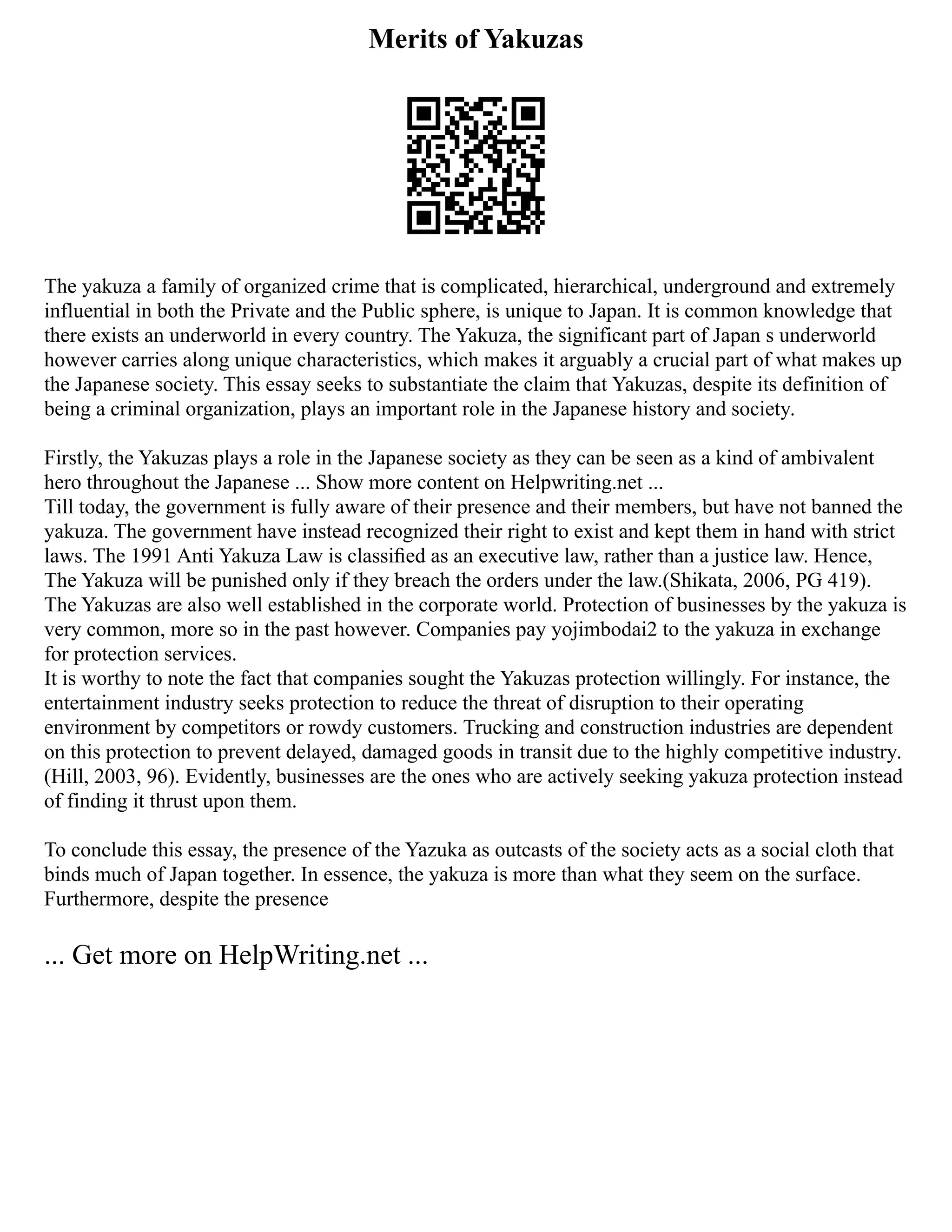 Merits of Yakuzas
The yakuza a family of organized crime that is complicated, hierarchical, underground and extremely
influential in both the Private and the Public sphere, is unique to Japan. It is common knowledge that
there exists an underworld in every country. The Yakuza, the significant part of Japan s underworld
however carries along unique characteristics, which makes it arguably a crucial part of what makes up
the Japanese society. This essay seeks to substantiate the claim that Yakuzas, despite its definition of
being a criminal organization, plays an important role in the Japanese history and society.
Firstly, the Yakuzas plays a role in the Japanese society as they can be seen as a kind of ambivalent
hero throughout the Japanese ... Show more content on Helpwriting.net ...
Till today, the government is fully aware of their presence and their members, but have not banned the
yakuza. The government have instead recognized their right to exist and kept them in hand with strict
laws. The 1991 Anti Yakuza Law is classiﬁed as an executive law, rather than a justice law. Hence,
The Yakuza will be punished only if they breach the orders under the law.(Shikata, 2006, PG 419).
The Yakuzas are also well established in the corporate world. Protection of businesses by the yakuza is
very common, more so in the past however. Companies pay yojimbodai2 to the yakuza in exchange
for protection services.
It is worthy to note the fact that companies sought the Yakuzas protection willingly. For instance, the
entertainment industry seeks protection to reduce the threat of disruption to their operating
environment by competitors or rowdy customers. Trucking and construction industries are dependent
on this protection to prevent delayed, damaged goods in transit due to the highly competitive industry.
(Hill, 2003, 96). Evidently, businesses are the ones who are actively seeking yakuza protection instead
of finding it thrust upon them.
To conclude this essay, the presence of the Yazuka as outcasts of the society acts as a social cloth that
binds much of Japan together. In essence, the yakuza is more than what they seem on the surface.
Furthermore, despite the presence
... Get more on HelpWriting.net ...
 