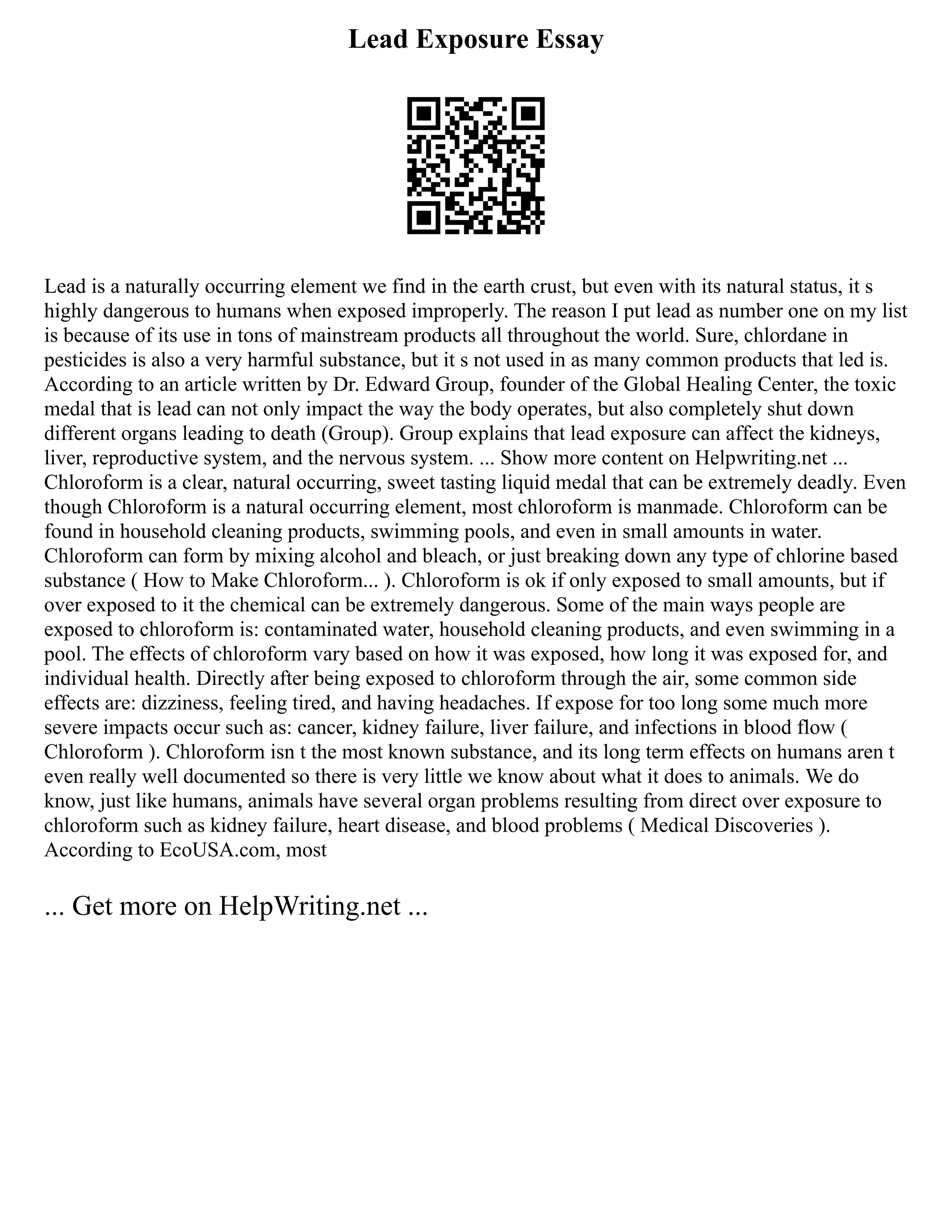 Lead Exposure Essay
Lead is a naturally occurring element we find in the earth crust, but even with its natural status, it s
highly dangerous to humans when exposed improperly. The reason I put lead as number one on my list
is because of its use in tons of mainstream products all throughout the world. Sure, chlordane in
pesticides is also a very harmful substance, but it s not used in as many common products that led is.
According to an article written by Dr. Edward Group, founder of the Global Healing Center, the toxic
medal that is lead can not only impact the way the body operates, but also completely shut down
different organs leading to death (Group). Group explains that lead exposure can affect the kidneys,
liver, reproductive system, and the nervous system. ... Show more content on Helpwriting.net ...
Chloroform is a clear, natural occurring, sweet tasting liquid medal that can be extremely deadly. Even
though Chloroform is a natural occurring element, most chloroform is manmade. Chloroform can be
found in household cleaning products, swimming pools, and even in small amounts in water.
Chloroform can form by mixing alcohol and bleach, or just breaking down any type of chlorine based
substance ( How to Make Chloroform... ). Chloroform is ok if only exposed to small amounts, but if
over exposed to it the chemical can be extremely dangerous. Some of the main ways people are
exposed to chloroform is: contaminated water, household cleaning products, and even swimming in a
pool. The effects of chloroform vary based on how it was exposed, how long it was exposed for, and
individual health. Directly after being exposed to chloroform through the air, some common side
effects are: dizziness, feeling tired, and having headaches. If expose for too long some much more
severe impacts occur such as: cancer, kidney failure, liver failure, and infections in blood flow (
Chloroform ). Chloroform isn t the most known substance, and its long term effects on humans aren t
even really well documented so there is very little we know about what it does to animals. We do
know, just like humans, animals have several organ problems resulting from direct over exposure to
chloroform such as kidney failure, heart disease, and blood problems ( Medical Discoveries ).
According to EcoUSA.com, most
... Get more on HelpWriting.net ...
 