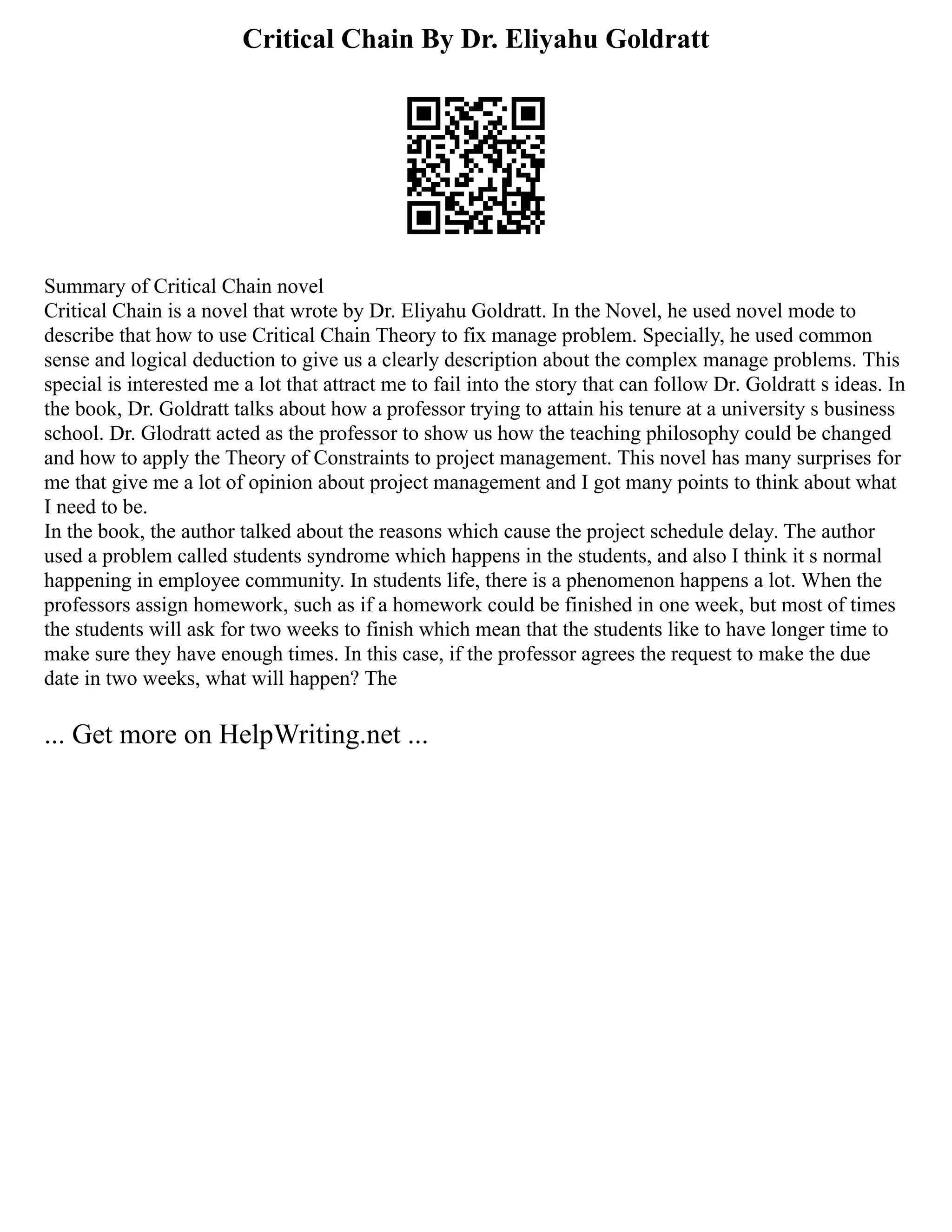 Critical Chain By Dr. Eliyahu Goldratt
Summary of Critical Chain novel
Critical Chain is a novel that wrote by Dr. Eliyahu Goldratt. In the Novel, he used novel mode to
describe that how to use Critical Chain Theory to fix manage problem. Specially, he used common
sense and logical deduction to give us a clearly description about the complex manage problems. This
special is interested me a lot that attract me to fail into the story that can follow Dr. Goldratt s ideas. In
the book, Dr. Goldratt talks about how a professor trying to attain his tenure at a university s business
school. Dr. Glodratt acted as the professor to show us how the teaching philosophy could be changed
and how to apply the Theory of Constraints to project management. This novel has many surprises for
me that give me a lot of opinion about project management and I got many points to think about what
I need to be.
In the book, the author talked about the reasons which cause the project schedule delay. The author
used a problem called students syndrome which happens in the students, and also I think it s normal
happening in employee community. In students life, there is a phenomenon happens a lot. When the
professors assign homework, such as if a homework could be finished in one week, but most of times
the students will ask for two weeks to finish which mean that the students like to have longer time to
make sure they have enough times. In this case, if the professor agrees the request to make the due
date in two weeks, what will happen? The
... Get more on HelpWriting.net ...
 