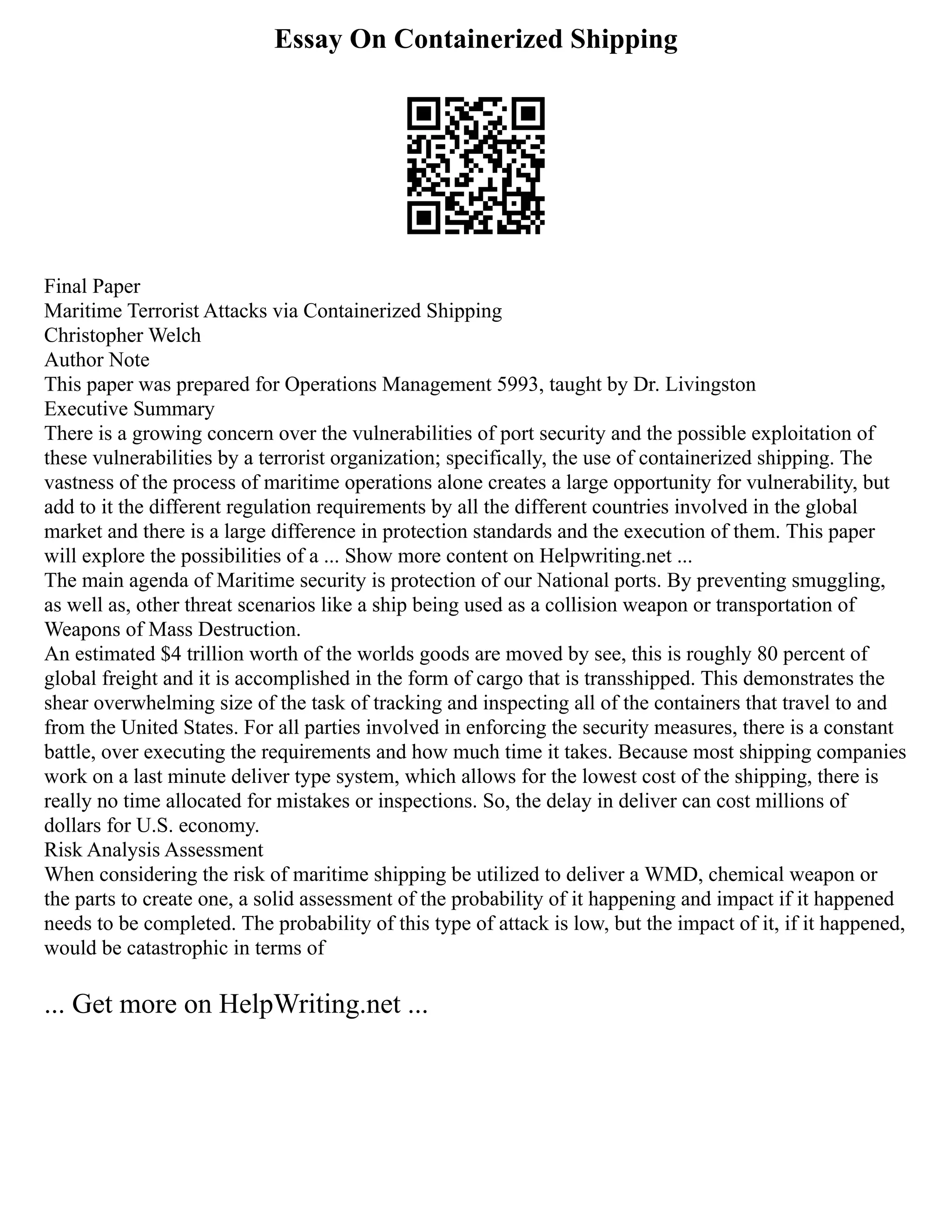 Essay On Containerized Shipping
Final Paper
Maritime Terrorist Attacks via Containerized Shipping
Christopher Welch
Author Note
This paper was prepared for Operations Management 5993, taught by Dr. Livingston
Executive Summary
There is a growing concern over the vulnerabilities of port security and the possible exploitation of
these vulnerabilities by a terrorist organization; specifically, the use of containerized shipping. The
vastness of the process of maritime operations alone creates a large opportunity for vulnerability, but
add to it the different regulation requirements by all the different countries involved in the global
market and there is a large difference in protection standards and the execution of them. This paper
will explore the possibilities of a ... Show more content on Helpwriting.net ...
The main agenda of Maritime security is protection of our National ports. By preventing smuggling,
as well as, other threat scenarios like a ship being used as a collision weapon or transportation of
Weapons of Mass Destruction.
An estimated $4 trillion worth of the worlds goods are moved by see, this is roughly 80 percent of
global freight and it is accomplished in the form of cargo that is transshipped. This demonstrates the
shear overwhelming size of the task of tracking and inspecting all of the containers that travel to and
from the United States. For all parties involved in enforcing the security measures, there is a constant
battle, over executing the requirements and how much time it takes. Because most shipping companies
work on a last minute deliver type system, which allows for the lowest cost of the shipping, there is
really no time allocated for mistakes or inspections. So, the delay in deliver can cost millions of
dollars for U.S. economy.
Risk Analysis Assessment
When considering the risk of maritime shipping be utilized to deliver a WMD, chemical weapon or
the parts to create one, a solid assessment of the probability of it happening and impact if it happened
needs to be completed. The probability of this type of attack is low, but the impact of it, if it happened,
would be catastrophic in terms of
... Get more on HelpWriting.net ...
 