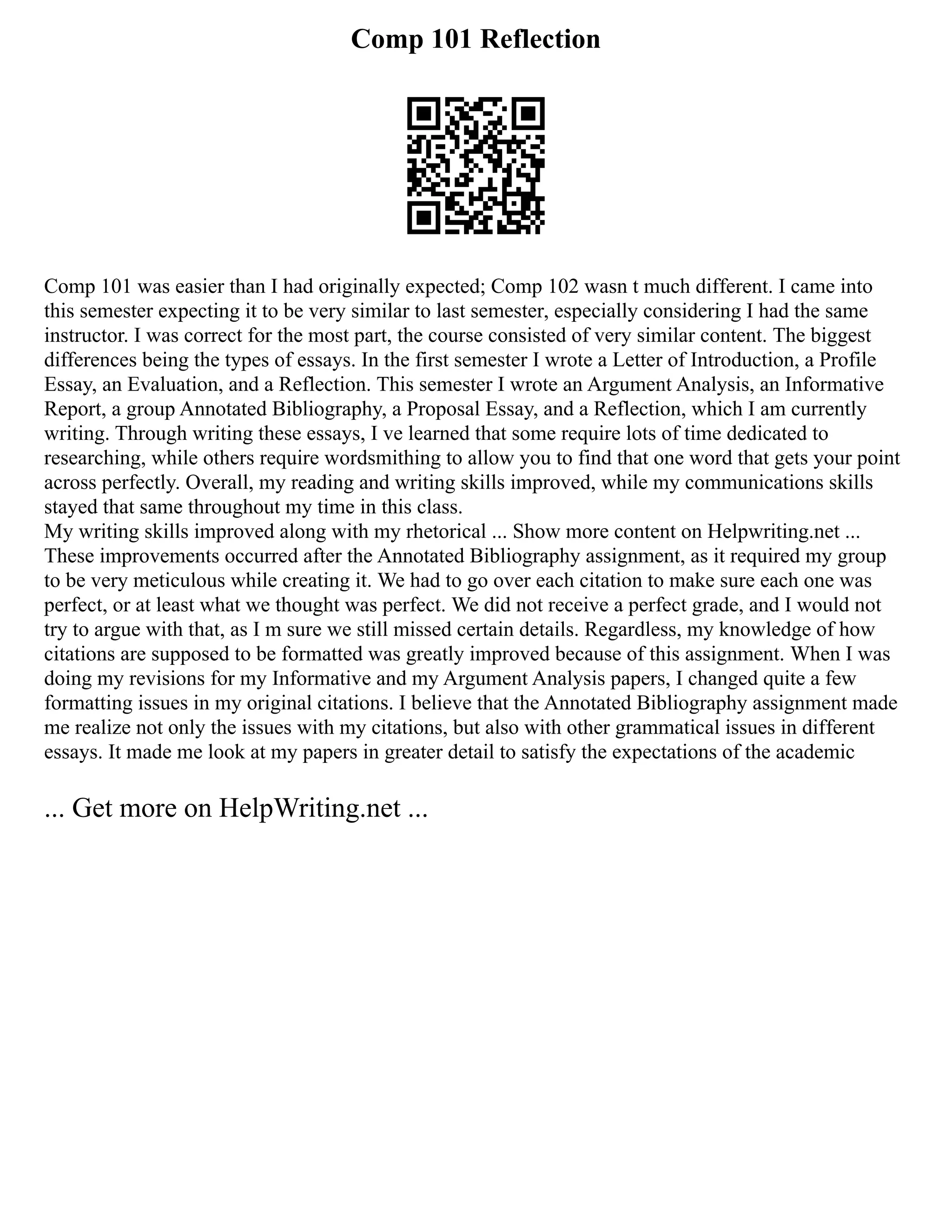 Comp 101 Reflection
Comp 101 was easier than I had originally expected; Comp 102 wasn t much different. I came into
this semester expecting it to be very similar to last semester, especially considering I had the same
instructor. I was correct for the most part, the course consisted of very similar content. The biggest
differences being the types of essays. In the first semester I wrote a Letter of Introduction, a Profile
Essay, an Evaluation, and a Reflection. This semester I wrote an Argument Analysis, an Informative
Report, a group Annotated Bibliography, a Proposal Essay, and a Reflection, which I am currently
writing. Through writing these essays, I ve learned that some require lots of time dedicated to
researching, while others require wordsmithing to allow you to find that one word that gets your point
across perfectly. Overall, my reading and writing skills improved, while my communications skills
stayed that same throughout my time in this class.
My writing skills improved along with my rhetorical ... Show more content on Helpwriting.net ...
These improvements occurred after the Annotated Bibliography assignment, as it required my group
to be very meticulous while creating it. We had to go over each citation to make sure each one was
perfect, or at least what we thought was perfect. We did not receive a perfect grade, and I would not
try to argue with that, as I m sure we still missed certain details. Regardless, my knowledge of how
citations are supposed to be formatted was greatly improved because of this assignment. When I was
doing my revisions for my Informative and my Argument Analysis papers, I changed quite a few
formatting issues in my original citations. I believe that the Annotated Bibliography assignment made
me realize not only the issues with my citations, but also with other grammatical issues in different
essays. It made me look at my papers in greater detail to satisfy the expectations of the academic
... Get more on HelpWriting.net ...
 