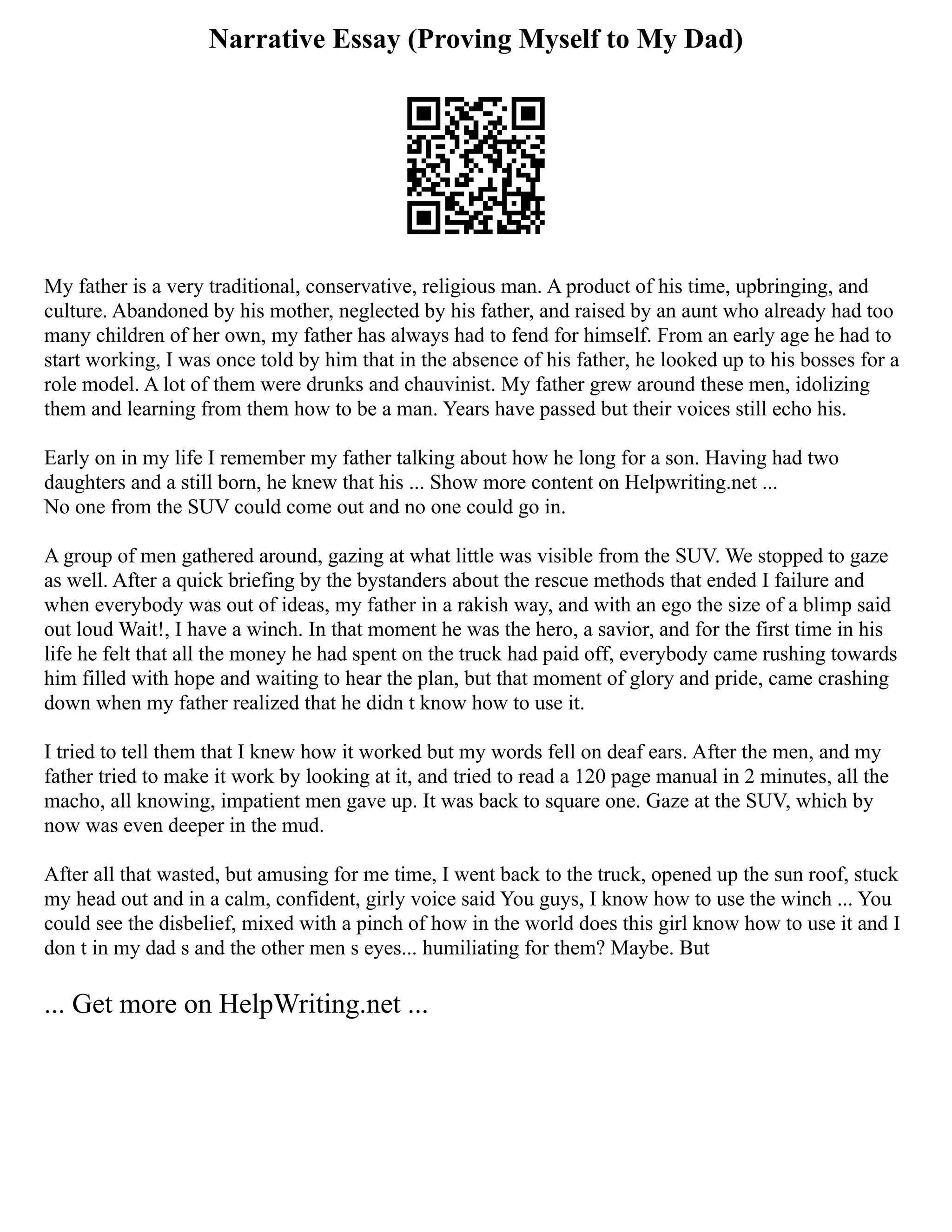 Narrative Essay (Proving Myself to My Dad)
My father is a very traditional, conservative, religious man. A product of his time, upbringing, and
culture. Abandoned by his mother, neglected by his father, and raised by an aunt who already had too
many children of her own, my father has always had to fend for himself. From an early age he had to
start working, I was once told by him that in the absence of his father, he looked up to his bosses for a
role model. A lot of them were drunks and chauvinist. My father grew around these men, idolizing
them and learning from them how to be a man. Years have passed but their voices still echo his.
Early on in my life I remember my father talking about how he long for a son. Having had two
daughters and a still born, he knew that his ... Show more content on Helpwriting.net ...
No one from the SUV could come out and no one could go in.
A group of men gathered around, gazing at what little was visible from the SUV. We stopped to gaze
as well. After a quick briefing by the bystanders about the rescue methods that ended I failure and
when everybody was out of ideas, my father in a rakish way, and with an ego the size of a blimp said
out loud Wait!, I have a winch. In that moment he was the hero, a savior, and for the first time in his
life he felt that all the money he had spent on the truck had paid off, everybody came rushing towards
him filled with hope and waiting to hear the plan, but that moment of glory and pride, came crashing
down when my father realized that he didn t know how to use it.
I tried to tell them that I knew how it worked but my words fell on deaf ears. After the men, and my
father tried to make it work by looking at it, and tried to read a 120 page manual in 2 minutes, all the
macho, all knowing, impatient men gave up. It was back to square one. Gaze at the SUV, which by
now was even deeper in the mud.
After all that wasted, but amusing for me time, I went back to the truck, opened up the sun roof, stuck
my head out and in a calm, confident, girly voice said You guys, I know how to use the winch ... You
could see the disbelief, mixed with a pinch of how in the world does this girl know how to use it and I
don t in my dad s and the other men s eyes... humiliating for them? Maybe. But
... Get more on HelpWriting.net ...
 