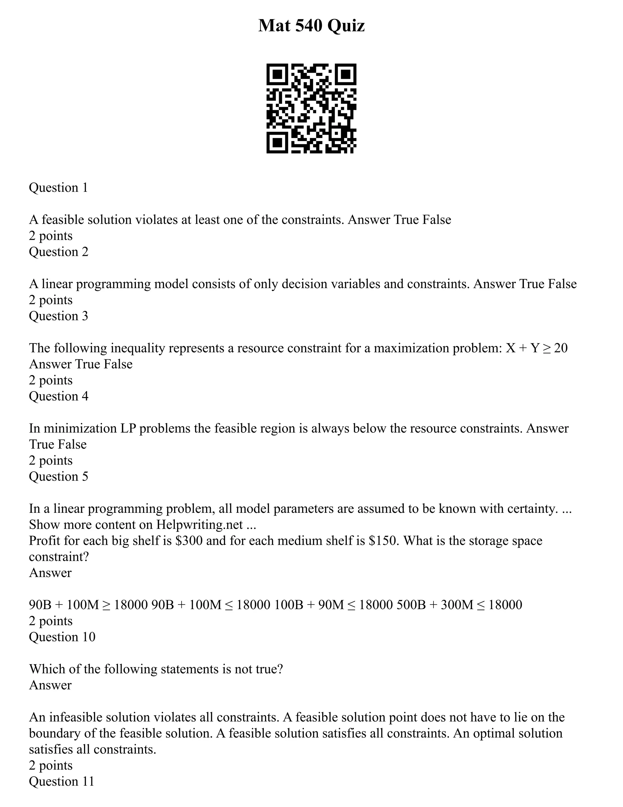 Mat 540 Quiz
Question 1
A feasible solution violates at least one of the constraints. Answer True False
2 points
Question 2
A linear programming model consists of only decision variables and constraints. Answer True False
2 points
Question 3
The following inequality represents a resource constraint for a maximization problem: X + Y ≥ 20
Answer True False
2 points
Question 4
In minimization LP problems the feasible region is always below the resource constraints. Answer
True False
2 points
Question 5
In a linear programming problem, all model parameters are assumed to be known with certainty. ...
Show more content on Helpwriting.net ...
Profit for each big shelf is $300 and for each medium shelf is $150. What is the storage space
constraint?
Answer
90B + 100M ≥ 18000 90B + 100M ≤ 18000 100B + 90M ≤ 18000 500B + 300M ≤ 18000
2 points
Question 10
Which of the following statements is not true?
Answer
An infeasible solution violates all constraints. A feasible solution point does not have to lie on the
boundary of the feasible solution. A feasible solution satisfies all constraints. An optimal solution
satisfies all constraints.
2 points
Question 11
 