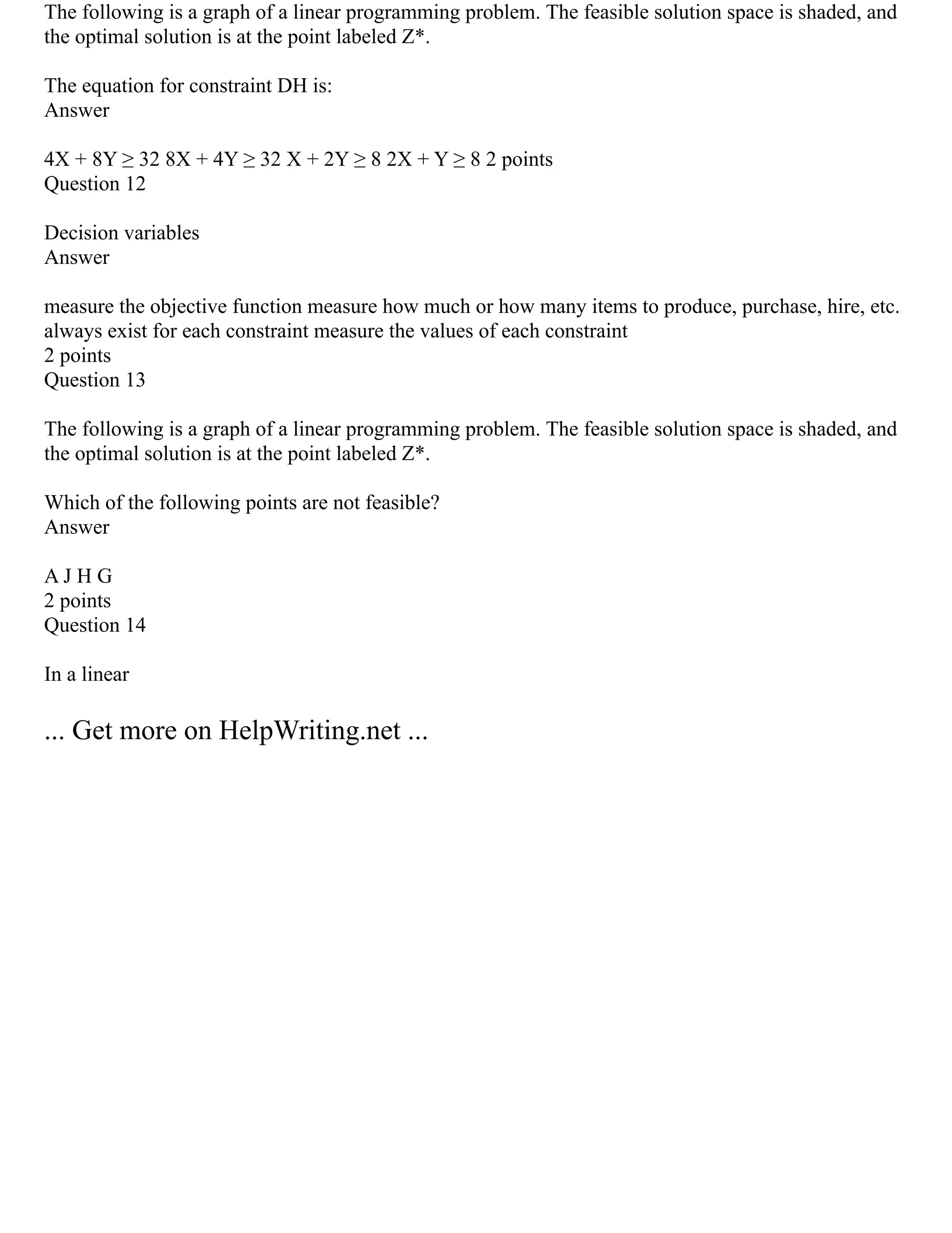 The following is a graph of a linear programming problem. The feasible solution space is shaded, and
the optimal solution is at the point labeled Z*.
The equation for constraint DH is:
Answer
4X + 8Y ≥ 32 8X + 4Y ≥ 32 X + 2Y ≥ 8 2X + Y ≥ 8 2 points
Question 12
Decision variables
Answer
measure the objective function measure how much or how many items to produce, purchase, hire, etc.
always exist for each constraint measure the values of each constraint
2 points
Question 13
The following is a graph of a linear programming problem. The feasible solution space is shaded, and
the optimal solution is at the point labeled Z*.
Which of the following points are not feasible?
Answer
A J H G
2 points
Question 14
In a linear
... Get more on HelpWriting.net ...
 