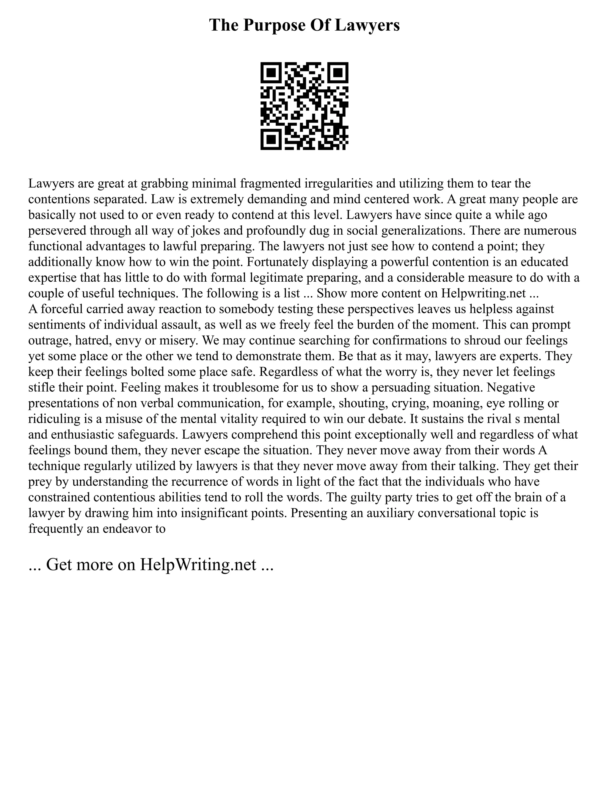 The Purpose Of Lawyers
Lawyers are great at grabbing minimal fragmented irregularities and utilizing them to tear the
contentions separated. Law is extremely demanding and mind centered work. A great many people are
basically not used to or even ready to contend at this level. Lawyers have since quite a while ago
persevered through all way of jokes and profoundly dug in social generalizations. There are numerous
functional advantages to lawful preparing. The lawyers not just see how to contend a point; they
additionally know how to win the point. Fortunately displaying a powerful contention is an educated
expertise that has little to do with formal legitimate preparing, and a considerable measure to do with a
couple of useful techniques. The following is a list ... Show more content on Helpwriting.net ...
A forceful carried away reaction to somebody testing these perspectives leaves us helpless against
sentiments of individual assault, as well as we freely feel the burden of the moment. This can prompt
outrage, hatred, envy or misery. We may continue searching for confirmations to shroud our feelings
yet some place or the other we tend to demonstrate them. Be that as it may, lawyers are experts. They
keep their feelings bolted some place safe. Regardless of what the worry is, they never let feelings
stifle their point. Feeling makes it troublesome for us to show a persuading situation. Negative
presentations of non verbal communication, for example, shouting, crying, moaning, eye rolling or
ridiculing is a misuse of the mental vitality required to win our debate. It sustains the rival s mental
and enthusiastic safeguards. Lawyers comprehend this point exceptionally well and regardless of what
feelings bound them, they never escape the situation. They never move away from their words A
technique regularly utilized by lawyers is that they never move away from their talking. They get their
prey by understanding the recurrence of words in light of the fact that the individuals who have
constrained contentious abilities tend to roll the words. The guilty party tries to get off the brain of a
lawyer by drawing him into insignificant points. Presenting an auxiliary conversational topic is
frequently an endeavor to
... Get more on HelpWriting.net ...
 