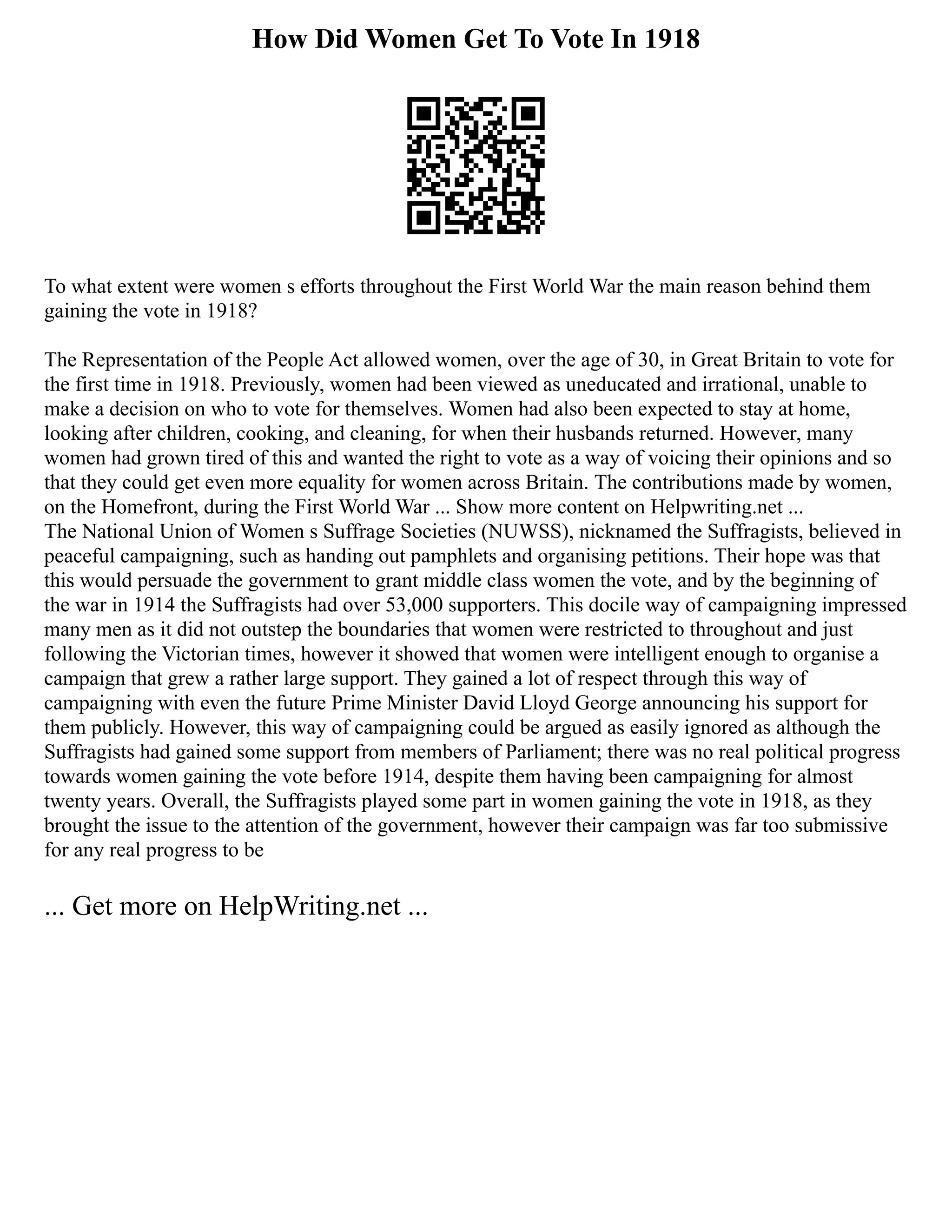 How Did Women Get To Vote In 1918
To what extent were women s efforts throughout the First World War the main reason behind them
gaining the vote in 1918?
The Representation of the People Act allowed women, over the age of 30, in Great Britain to vote for
the first time in 1918. Previously, women had been viewed as uneducated and irrational, unable to
make a decision on who to vote for themselves. Women had also been expected to stay at home,
looking after children, cooking, and cleaning, for when their husbands returned. However, many
women had grown tired of this and wanted the right to vote as a way of voicing their opinions and so
that they could get even more equality for women across Britain. The contributions made by women,
on the Homefront, during the First World War ... Show more content on Helpwriting.net ...
The National Union of Women s Suffrage Societies (NUWSS), nicknamed the Suffragists, believed in
peaceful campaigning, such as handing out pamphlets and organising petitions. Their hope was that
this would persuade the government to grant middle class women the vote, and by the beginning of
the war in 1914 the Suffragists had over 53,000 supporters. This docile way of campaigning impressed
many men as it did not outstep the boundaries that women were restricted to throughout and just
following the Victorian times, however it showed that women were intelligent enough to organise a
campaign that grew a rather large support. They gained a lot of respect through this way of
campaigning with even the future Prime Minister David Lloyd George announcing his support for
them publicly. However, this way of campaigning could be argued as easily ignored as although the
Suffragists had gained some support from members of Parliament; there was no real political progress
towards women gaining the vote before 1914, despite them having been campaigning for almost
twenty years. Overall, the Suffragists played some part in women gaining the vote in 1918, as they
brought the issue to the attention of the government, however their campaign was far too submissive
for any real progress to be
... Get more on HelpWriting.net ...
 