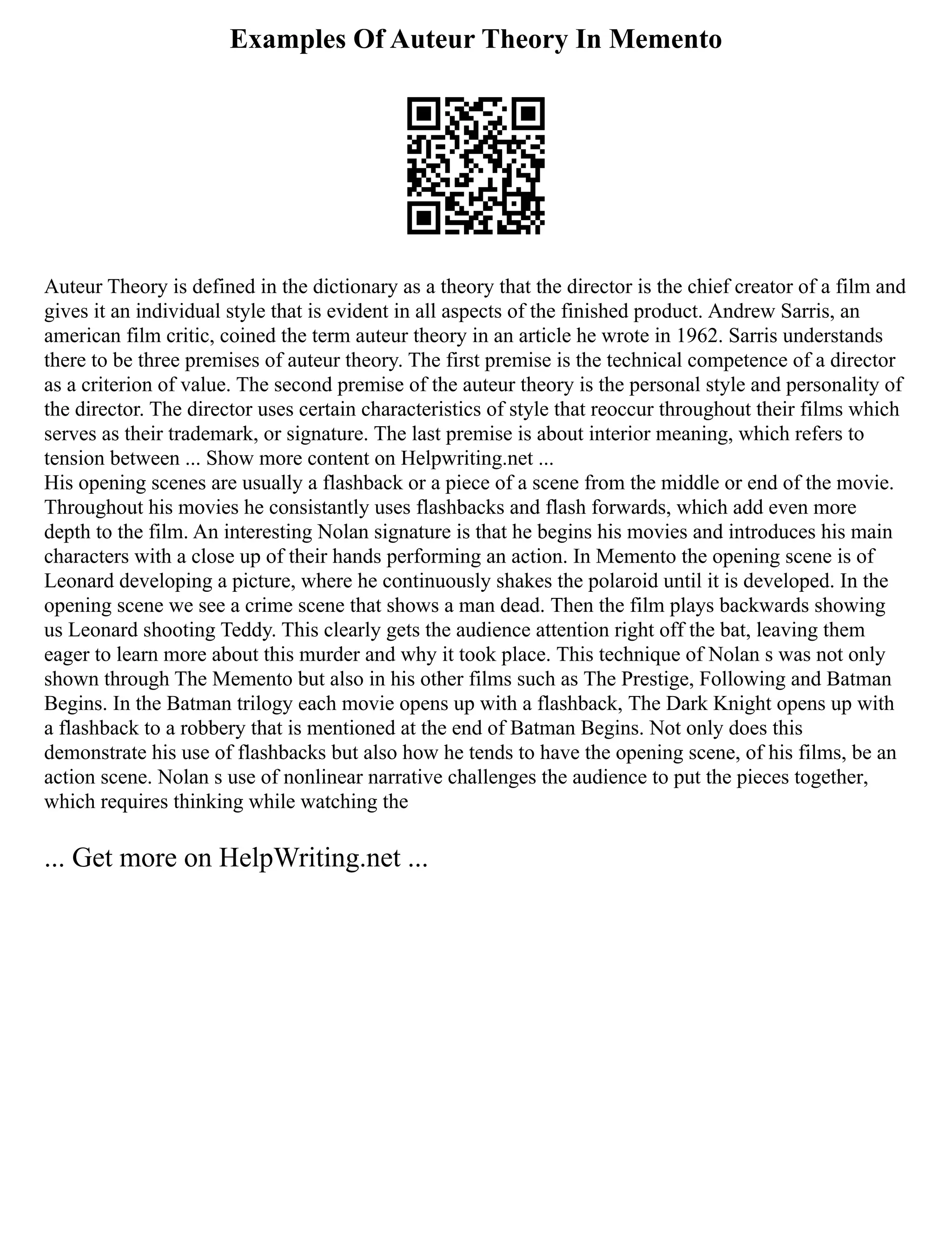 Examples Of Auteur Theory In Memento
Auteur Theory is defined in the dictionary as a theory that the director is the chief creator of a film and
gives it an individual style that is evident in all aspects of the finished product. Andrew Sarris, an
american film critic, coined the term auteur theory in an article he wrote in 1962. Sarris understands
there to be three premises of auteur theory. The first premise is the technical competence of a director
as a criterion of value. The second premise of the auteur theory is the personal style and personality of
the director. The director uses certain characteristics of style that reoccur throughout their films which
serves as their trademark, or signature. The last premise is about interior meaning, which refers to
tension between ... Show more content on Helpwriting.net ...
His opening scenes are usually a flashback or a piece of a scene from the middle or end of the movie.
Throughout his movies he consistantly uses flashbacks and flash forwards, which add even more
depth to the film. An interesting Nolan signature is that he begins his movies and introduces his main
characters with a close up of their hands performing an action. In Memento the opening scene is of
Leonard developing a picture, where he continuously shakes the polaroid until it is developed. In the
opening scene we see a crime scene that shows a man dead. Then the film plays backwards showing
us Leonard shooting Teddy. This clearly gets the audience attention right off the bat, leaving them
eager to learn more about this murder and why it took place. This technique of Nolan s was not only
shown through The Memento but also in his other films such as The Prestige, Following and Batman
Begins. In the Batman trilogy each movie opens up with a flashback, The Dark Knight opens up with
a flashback to a robbery that is mentioned at the end of Batman Begins. Not only does this
demonstrate his use of flashbacks but also how he tends to have the opening scene, of his films, be an
action scene. Nolan s use of nonlinear narrative challenges the audience to put the pieces together,
which requires thinking while watching the
... Get more on HelpWriting.net ...
 