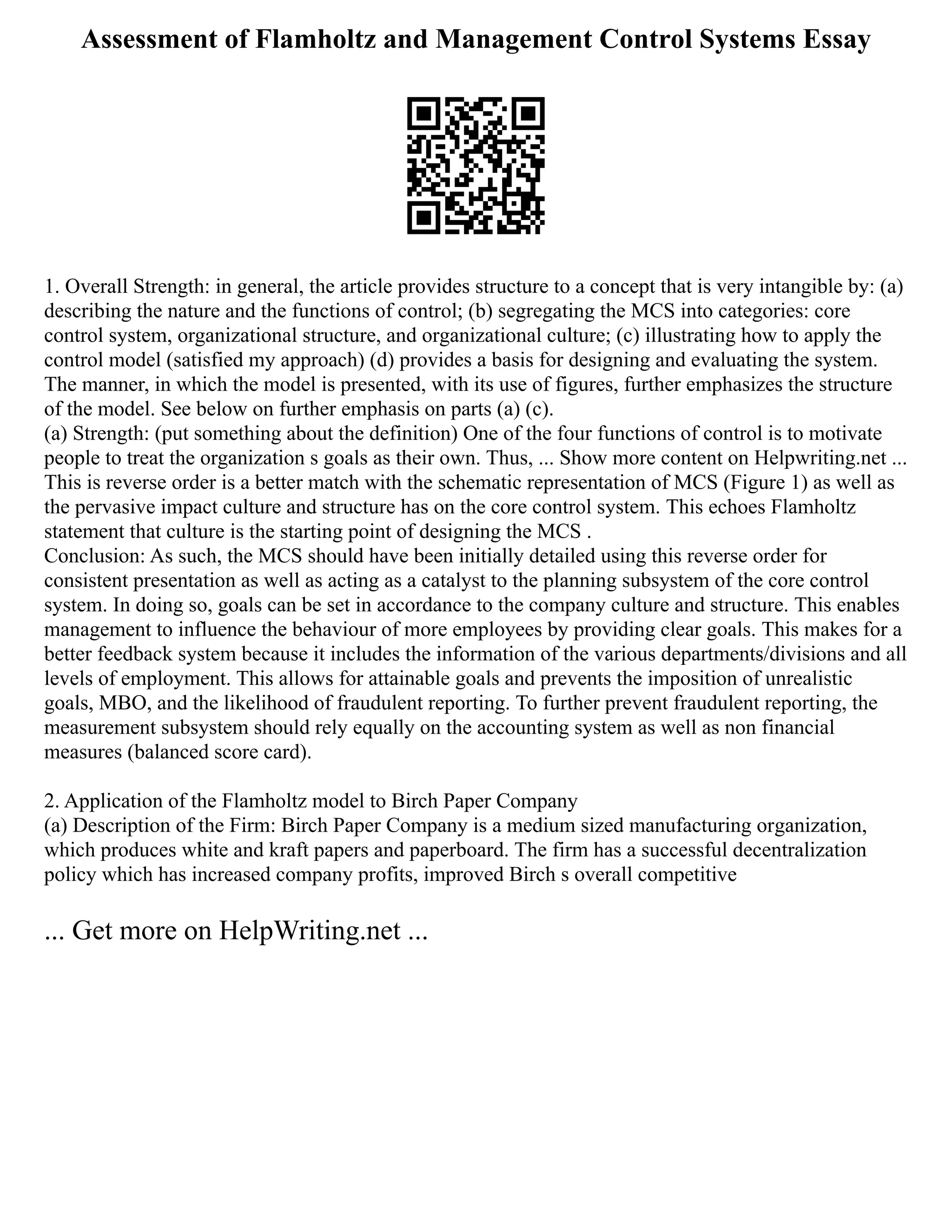 Assessment of Flamholtz and Management Control Systems Essay
1. Overall Strength: in general, the article provides structure to a concept that is very intangible by: (a)
describing the nature and the functions of control; (b) segregating the MCS into categories: core
control system, organizational structure, and organizational culture; (c) illustrating how to apply the
control model (satisfied my approach) (d) provides a basis for designing and evaluating the system.
The manner, in which the model is presented, with its use of figures, further emphasizes the structure
of the model. See below on further emphasis on parts (a) (c).
(a) Strength: (put something about the definition) One of the four functions of control is to motivate
people to treat the organization s goals as their own. Thus, ... Show more content on Helpwriting.net ...
This is reverse order is a better match with the schematic representation of MCS (Figure 1) as well as
the pervasive impact culture and structure has on the core control system. This echoes Flamholtz
statement that culture is the starting point of designing the MCS .
Conclusion: As such, the MCS should have been initially detailed using this reverse order for
consistent presentation as well as acting as a catalyst to the planning subsystem of the core control
system. In doing so, goals can be set in accordance to the company culture and structure. This enables
management to influence the behaviour of more employees by providing clear goals. This makes for a
better feedback system because it includes the information of the various departments/divisions and all
levels of employment. This allows for attainable goals and prevents the imposition of unrealistic
goals, MBO, and the likelihood of fraudulent reporting. To further prevent fraudulent reporting, the
measurement subsystem should rely equally on the accounting system as well as non financial
measures (balanced score card).
2. Application of the Flamholtz model to Birch Paper Company
(a) Description of the Firm: Birch Paper Company is a medium sized manufacturing organization,
which produces white and kraft papers and paperboard. The firm has a successful decentralization
policy which has increased company profits, improved Birch s overall competitive
... Get more on HelpWriting.net ...
 