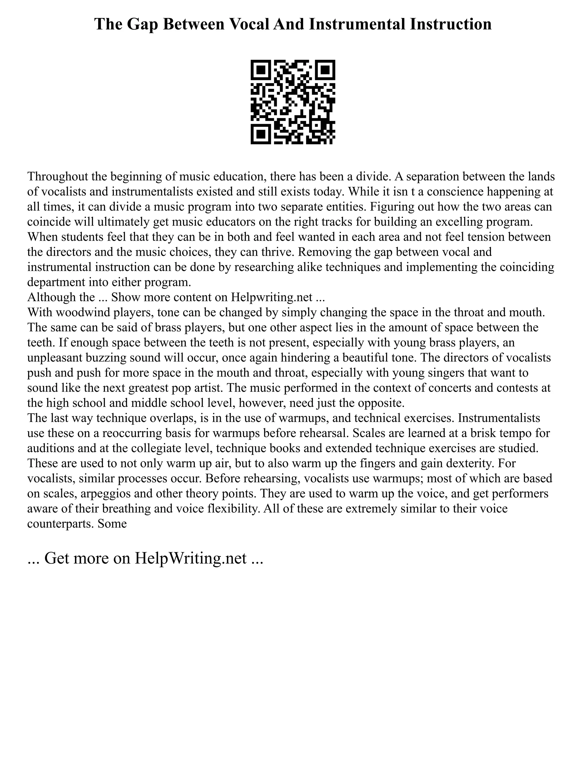 The Gap Between Vocal And Instrumental Instruction
Throughout the beginning of music education, there has been a divide. A separation between the lands
of vocalists and instrumentalists existed and still exists today. While it isn t a conscience happening at
all times, it can divide a music program into two separate entities. Figuring out how the two areas can
coincide will ultimately get music educators on the right tracks for building an excelling program.
When students feel that they can be in both and feel wanted in each area and not feel tension between
the directors and the music choices, they can thrive. Removing the gap between vocal and
instrumental instruction can be done by researching alike techniques and implementing the coinciding
department into either program.
Although the ... Show more content on Helpwriting.net ...
With woodwind players, tone can be changed by simply changing the space in the throat and mouth.
The same can be said of brass players, but one other aspect lies in the amount of space between the
teeth. If enough space between the teeth is not present, especially with young brass players, an
unpleasant buzzing sound will occur, once again hindering a beautiful tone. The directors of vocalists
push and push for more space in the mouth and throat, especially with young singers that want to
sound like the next greatest pop artist. The music performed in the context of concerts and contests at
the high school and middle school level, however, need just the opposite.
The last way technique overlaps, is in the use of warmups, and technical exercises. Instrumentalists
use these on a reoccurring basis for warmups before rehearsal. Scales are learned at a brisk tempo for
auditions and at the collegiate level, technique books and extended technique exercises are studied.
These are used to not only warm up air, but to also warm up the fingers and gain dexterity. For
vocalists, similar processes occur. Before rehearsing, vocalists use warmups; most of which are based
on scales, arpeggios and other theory points. They are used to warm up the voice, and get performers
aware of their breathing and voice flexibility. All of these are extremely similar to their voice
counterparts. Some
... Get more on HelpWriting.net ...
 