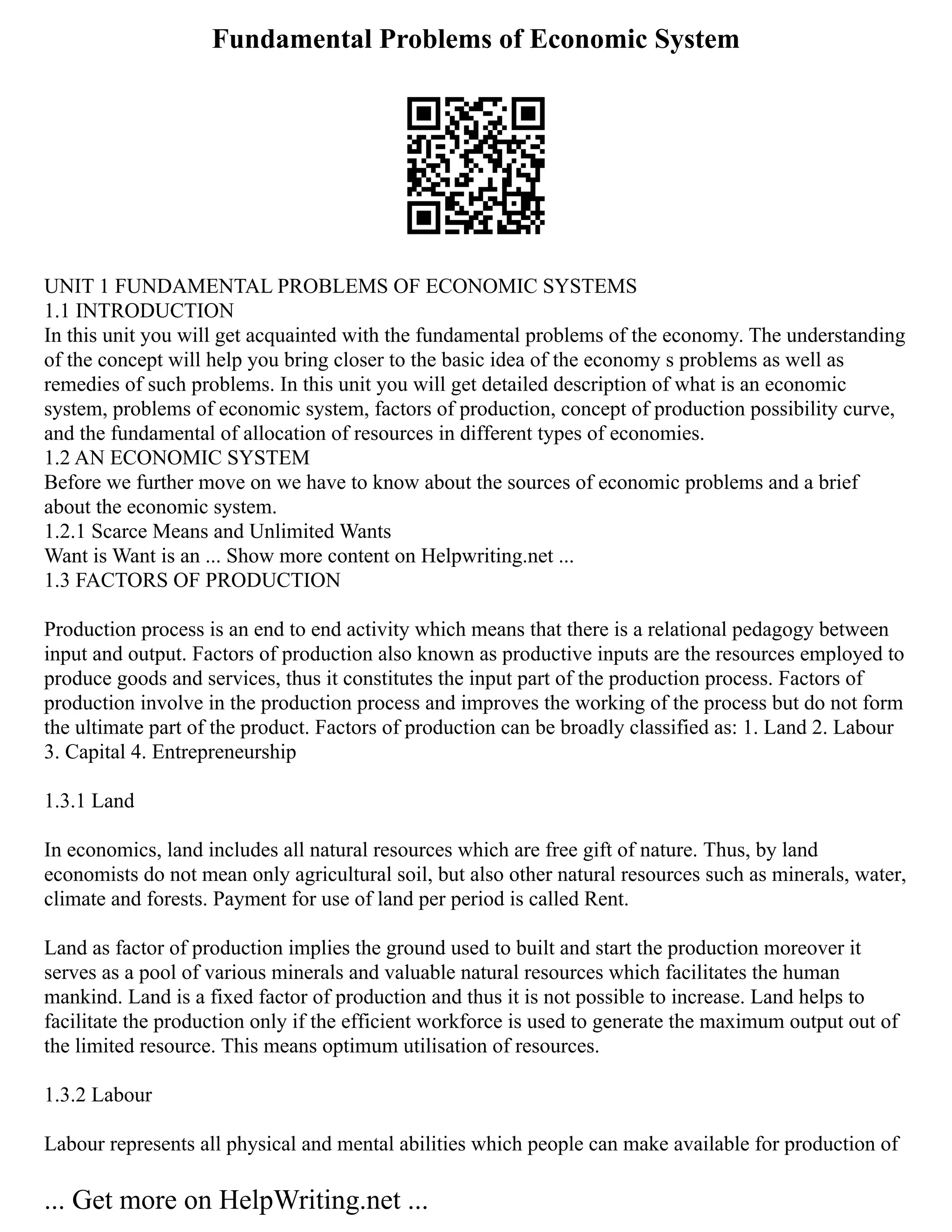 Fundamental Problems of Economic System
UNIT 1 FUNDAMENTAL PROBLEMS OF ECONOMIC SYSTEMS
1.1 INTRODUCTION
In this unit you will get acquainted with the fundamental problems of the economy. The understanding
of the concept will help you bring closer to the basic idea of the economy s problems as well as
remedies of such problems. In this unit you will get detailed description of what is an economic
system, problems of economic system, factors of production, concept of production possibility curve,
and the fundamental of allocation of resources in different types of economies.
1.2 AN ECONOMIC SYSTEM
Before we further move on we have to know about the sources of economic problems and a brief
about the economic system.
1.2.1 Scarce Means and Unlimited Wants
Want is Want is an ... Show more content on Helpwriting.net ...
1.3 FACTORS OF PRODUCTION
Production process is an end to end activity which means that there is a relational pedagogy between
input and output. Factors of production also known as productive inputs are the resources employed to
produce goods and services, thus it constitutes the input part of the production process. Factors of
production involve in the production process and improves the working of the process but do not form
the ultimate part of the product. Factors of production can be broadly classified as: 1. Land 2. Labour
3. Capital 4. Entrepreneurship
1.3.1 Land
In economics, land includes all natural resources which are free gift of nature. Thus, by land
economists do not mean only agricultural soil, but also other natural resources such as minerals, water,
climate and forests. Payment for use of land per period is called Rent.
Land as factor of production implies the ground used to built and start the production moreover it
serves as a pool of various minerals and valuable natural resources which facilitates the human
mankind. Land is a fixed factor of production and thus it is not possible to increase. Land helps to
facilitate the production only if the efficient workforce is used to generate the maximum output out of
the limited resource. This means optimum utilisation of resources.
1.3.2 Labour
Labour represents all physical and mental abilities which people can make available for production of
... Get more on HelpWriting.net ...
 