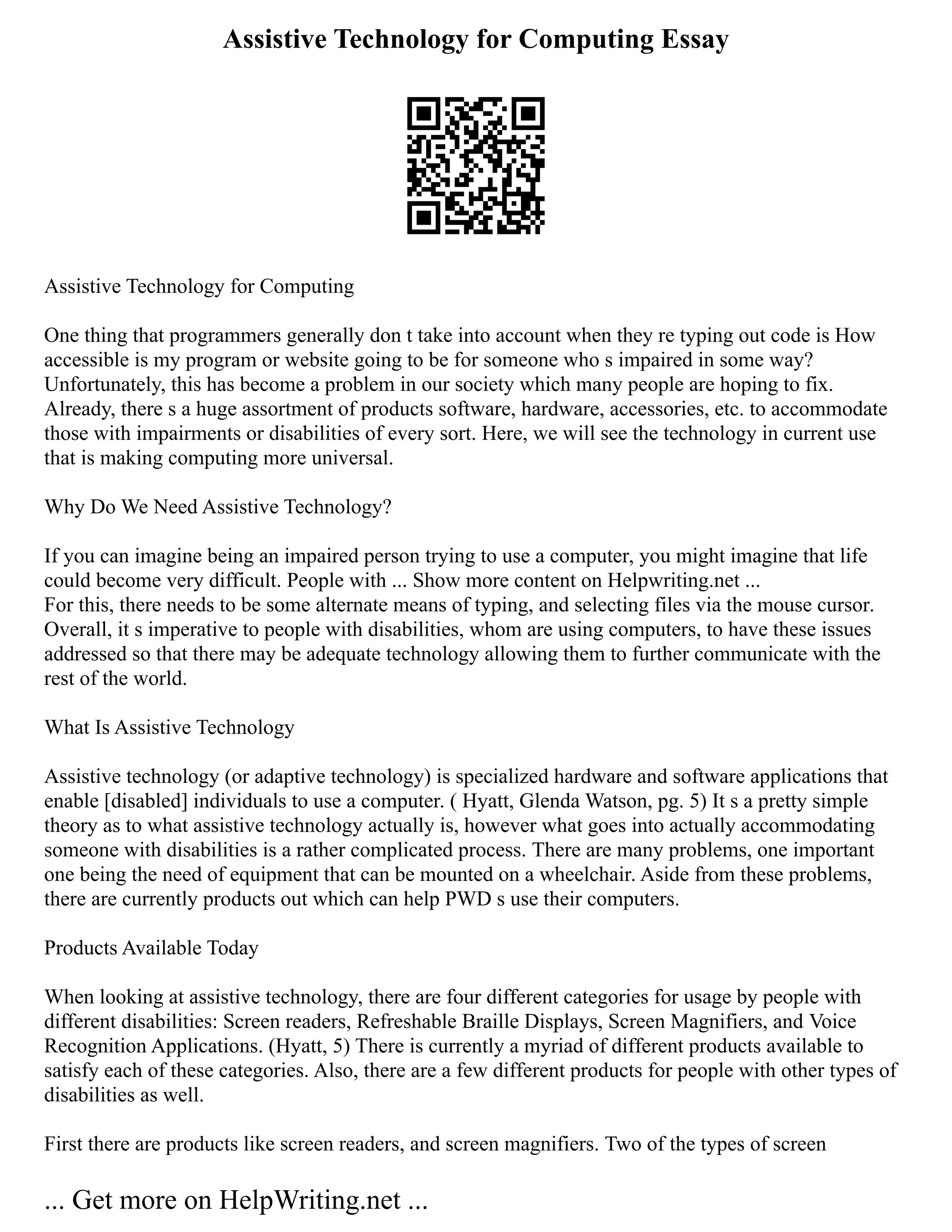 Assistive Technology for Computing Essay
Assistive Technology for Computing
One thing that programmers generally don t take into account when they re typing out code is How
accessible is my program or website going to be for someone who s impaired in some way?
Unfortunately, this has become a problem in our society which many people are hoping to fix.
Already, there s a huge assortment of products software, hardware, accessories, etc. to accommodate
those with impairments or disabilities of every sort. Here, we will see the technology in current use
that is making computing more universal.
Why Do We Need Assistive Technology?
If you can imagine being an impaired person trying to use a computer, you might imagine that life
could become very difficult. People with ... Show more content on Helpwriting.net ...
For this, there needs to be some alternate means of typing, and selecting files via the mouse cursor.
Overall, it s imperative to people with disabilities, whom are using computers, to have these issues
addressed so that there may be adequate technology allowing them to further communicate with the
rest of the world.
What Is Assistive Technology
Assistive technology (or adaptive technology) is specialized hardware and software applications that
enable [disabled] individuals to use a computer. ( Hyatt, Glenda Watson, pg. 5) It s a pretty simple
theory as to what assistive technology actually is, however what goes into actually accommodating
someone with disabilities is a rather complicated process. There are many problems, one important
one being the need of equipment that can be mounted on a wheelchair. Aside from these problems,
there are currently products out which can help PWD s use their computers.
Products Available Today
When looking at assistive technology, there are four different categories for usage by people with
different disabilities: Screen readers, Refreshable Braille Displays, Screen Magnifiers, and Voice
Recognition Applications. (Hyatt, 5) There is currently a myriad of different products available to
satisfy each of these categories. Also, there are a few different products for people with other types of
disabilities as well.
First there are products like screen readers, and screen magnifiers. Two of the types of screen
... Get more on HelpWriting.net ...
 