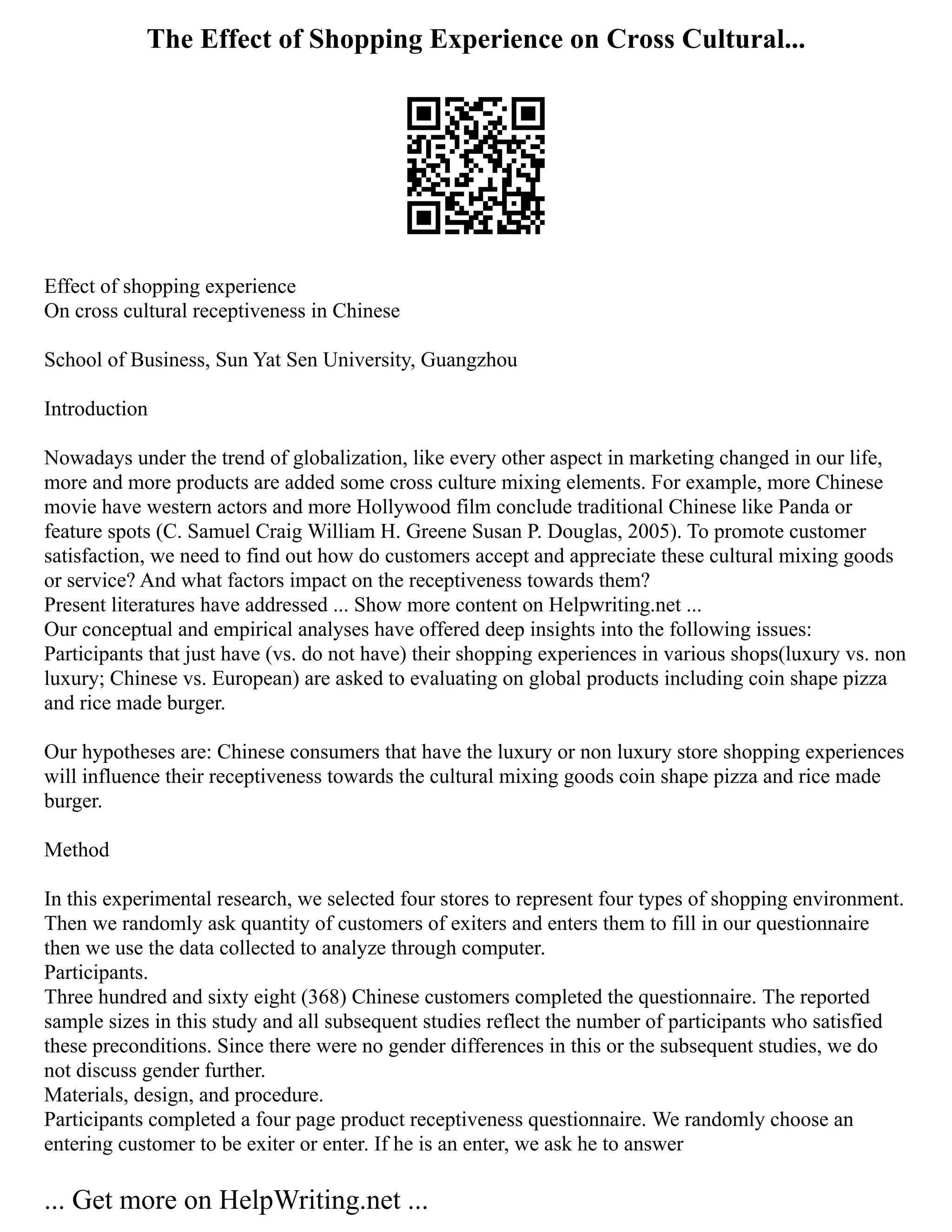 The Effect of Shopping Experience on Cross Cultural...
Effect of shopping experience
On cross cultural receptiveness in Chinese
School of Business, Sun Yat Sen University, Guangzhou
Introduction
Nowadays under the trend of globalization, like every other aspect in marketing changed in our life,
more and more products are added some cross culture mixing elements. For example, more Chinese
movie have western actors and more Hollywood film conclude traditional Chinese like Panda or
feature spots (C. Samuel Craig William H. Greene Susan P. Douglas, 2005). To promote customer
satisfaction, we need to find out how do customers accept and appreciate these cultural mixing goods
or service? And what factors impact on the receptiveness towards them?
Present literatures have addressed ... Show more content on Helpwriting.net ...
Our conceptual and empirical analyses have offered deep insights into the following issues:
Participants that just have (vs. do not have) their shopping experiences in various shops(luxury vs. non
luxury; Chinese vs. European) are asked to evaluating on global products including coin shape pizza
and rice made burger.
Our hypotheses are: Chinese consumers that have the luxury or non luxury store shopping experiences
will influence their receptiveness towards the cultural mixing goods coin shape pizza and rice made
burger.
Method
In this experimental research, we selected four stores to represent four types of shopping environment.
Then we randomly ask quantity of customers of exiters and enters them to fill in our questionnaire
then we use the data collected to analyze through computer.
Participants.
Three hundred and sixty eight (368) Chinese customers completed the questionnaire. The reported
sample sizes in this study and all subsequent studies reflect the number of participants who satisfied
these preconditions. Since there were no gender differences in this or the subsequent studies, we do
not discuss gender further.
Materials, design, and procedure.
Participants completed a four page product receptiveness questionnaire. We randomly choose an
entering customer to be exiter or enter. If he is an enter, we ask he to answer
... Get more on HelpWriting.net ...
 