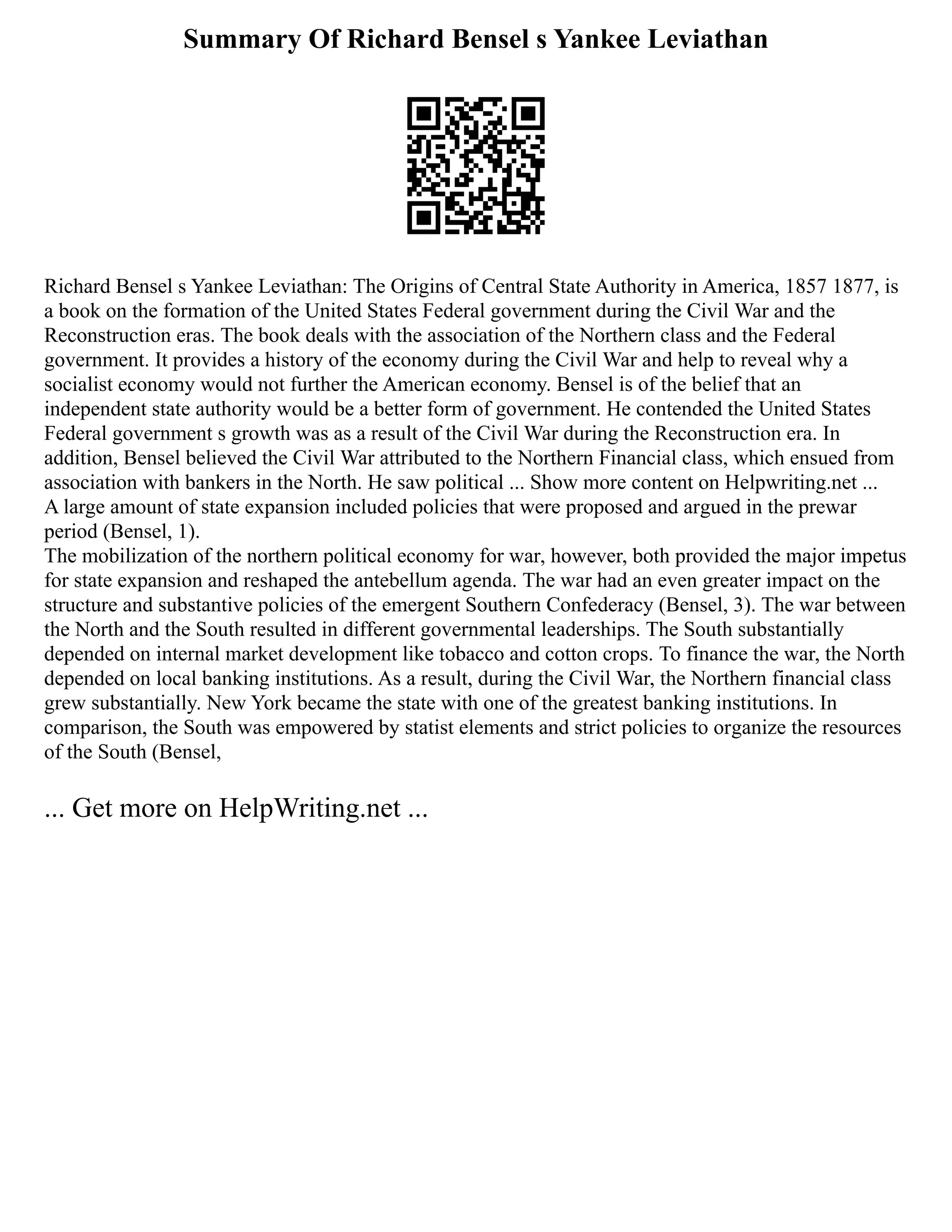 Summary Of Richard Bensel s Yankee Leviathan
Richard Bensel s Yankee Leviathan: The Origins of Central State Authority in America, 1857 1877, is
a book on the formation of the United States Federal government during the Civil War and the
Reconstruction eras. The book deals with the association of the Northern class and the Federal
government. It provides a history of the economy during the Civil War and help to reveal why a
socialist economy would not further the American economy. Bensel is of the belief that an
independent state authority would be a better form of government. He contended the United States
Federal government s growth was as a result of the Civil War during the Reconstruction era. In
addition, Bensel believed the Civil War attributed to the Northern Financial class, which ensued from
association with bankers in the North. He saw political ... Show more content on Helpwriting.net ...
A large amount of state expansion included policies that were proposed and argued in the prewar
period (Bensel, 1).
The mobilization of the northern political economy for war, however, both provided the major impetus
for state expansion and reshaped the antebellum agenda. The war had an even greater impact on the
structure and substantive policies of the emergent Southern Confederacy (Bensel, 3). The war between
the North and the South resulted in different governmental leaderships. The South substantially
depended on internal market development like tobacco and cotton crops. To finance the war, the North
depended on local banking institutions. As a result, during the Civil War, the Northern financial class
grew substantially. New York became the state with one of the greatest banking institutions. In
comparison, the South was empowered by statist elements and strict policies to organize the resources
of the South (Bensel,
... Get more on HelpWriting.net ...
 