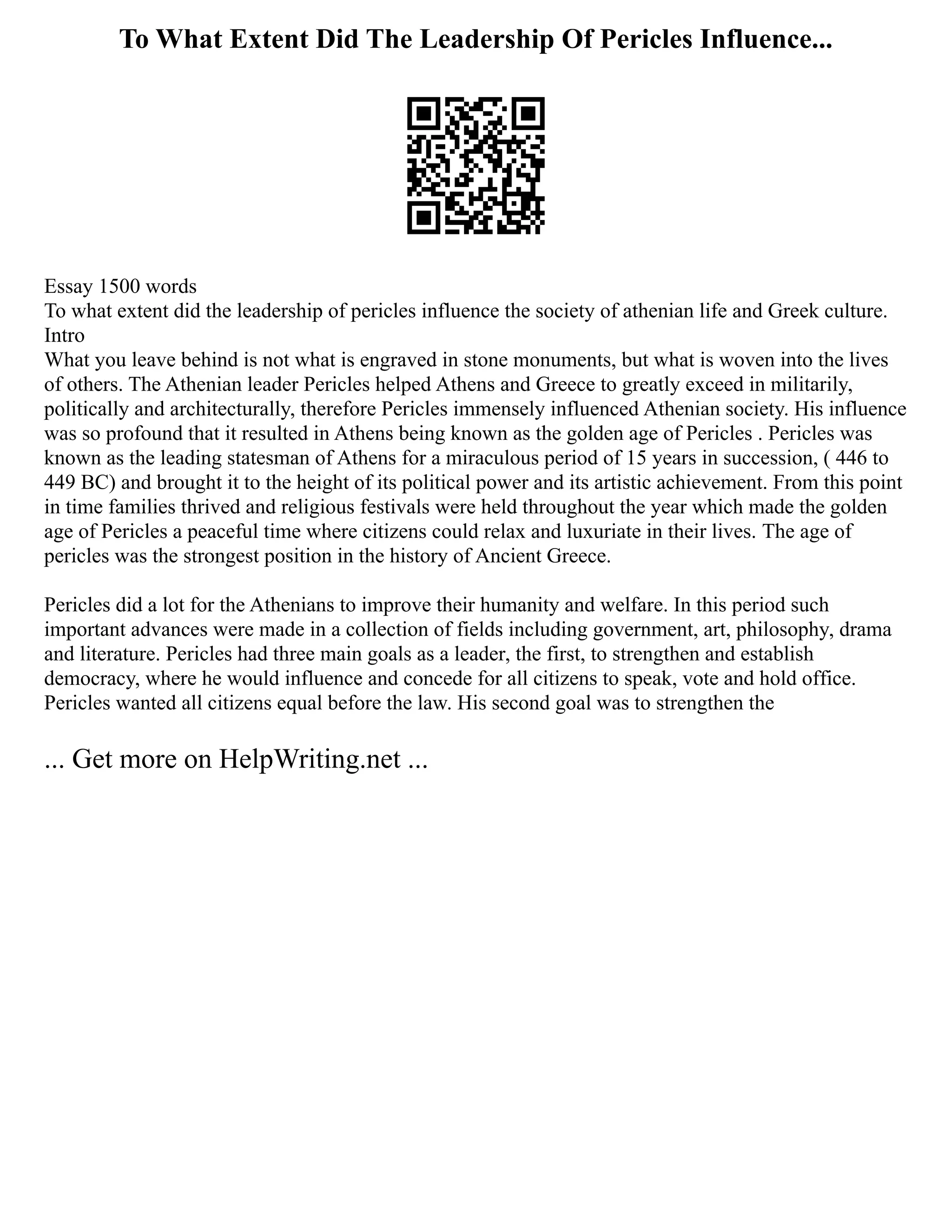 To What Extent Did The Leadership Of Pericles Influence...
Essay 1500 words
To what extent did the leadership of pericles influence the society of athenian life and Greek culture.
Intro
What you leave behind is not what is engraved in stone monuments, but what is woven into the lives
of others. The Athenian leader Pericles helped Athens and Greece to greatly exceed in militarily,
politically and architecturally, therefore Pericles immensely influenced Athenian society. His influence
was so profound that it resulted in Athens being known as the golden age of Pericles . Pericles was
known as the leading statesman of Athens for a miraculous period of 15 years in succession, ( 446 to
449 BC) and brought it to the height of its political power and its artistic achievement. From this point
in time families thrived and religious festivals were held throughout the year which made the golden
age of Pericles a peaceful time where citizens could relax and luxuriate in their lives. The age of
pericles was the strongest position in the history of Ancient Greece.
Pericles did a lot for the Athenians to improve their humanity and welfare. In this period such
important advances were made in a collection of fields including government, art, philosophy, drama
and literature. Pericles had three main goals as a leader, the first, to strengthen and establish
democracy, where he would influence and concede for all citizens to speak, vote and hold office.
Pericles wanted all citizens equal before the law. His second goal was to strengthen the
... Get more on HelpWriting.net ...
 