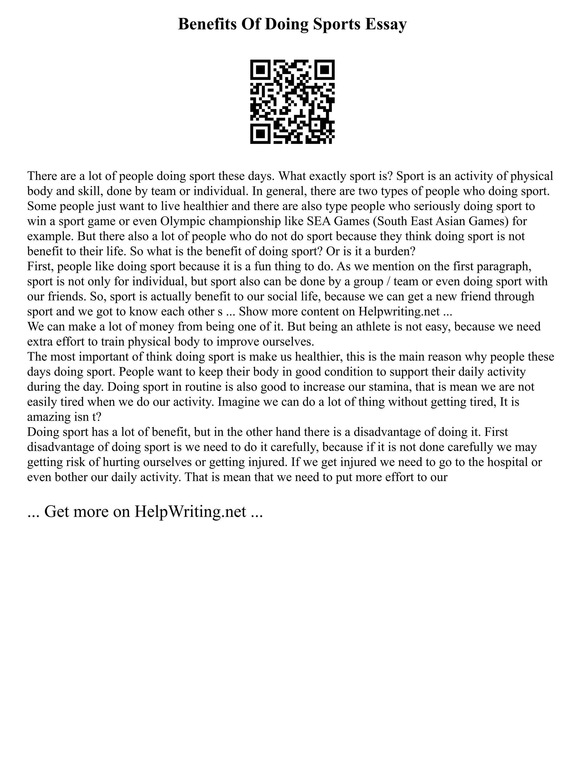 Benefits Of Doing Sports Essay
There are a lot of people doing sport these days. What exactly sport is? Sport is an activity of physical
body and skill, done by team or individual. In general, there are two types of people who doing sport.
Some people just want to live healthier and there are also type people who seriously doing sport to
win a sport game or even Olympic championship like SEA Games (South East Asian Games) for
example. But there also a lot of people who do not do sport because they think doing sport is not
benefit to their life. So what is the benefit of doing sport? Or is it a burden?
First, people like doing sport because it is a fun thing to do. As we mention on the first paragraph,
sport is not only for individual, but sport also can be done by a group / team or even doing sport with
our friends. So, sport is actually benefit to our social life, because we can get a new friend through
sport and we got to know each other s ... Show more content on Helpwriting.net ...
We can make a lot of money from being one of it. But being an athlete is not easy, because we need
extra effort to train physical body to improve ourselves.
The most important of think doing sport is make us healthier, this is the main reason why people these
days doing sport. People want to keep their body in good condition to support their daily activity
during the day. Doing sport in routine is also good to increase our stamina, that is mean we are not
easily tired when we do our activity. Imagine we can do a lot of thing without getting tired, It is
amazing isn t?
Doing sport has a lot of benefit, but in the other hand there is a disadvantage of doing it. First
disadvantage of doing sport is we need to do it carefully, because if it is not done carefully we may
getting risk of hurting ourselves or getting injured. If we get injured we need to go to the hospital or
even bother our daily activity. That is mean that we need to put more effort to our
... Get more on HelpWriting.net ...
 