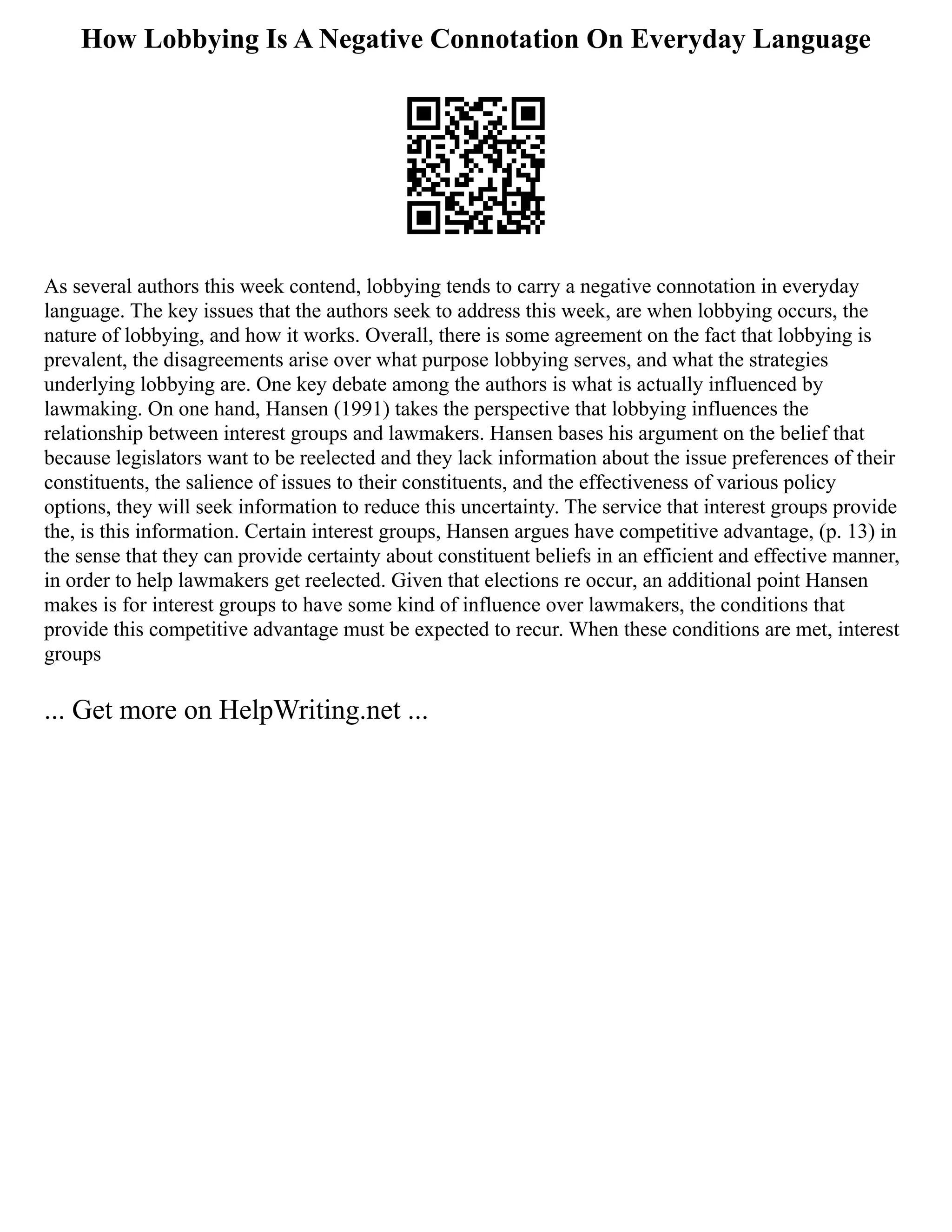 How Lobbying Is A Negative Connotation On Everyday Language
As several authors this week contend, lobbying tends to carry a negative connotation in everyday
language. The key issues that the authors seek to address this week, are when lobbying occurs, the
nature of lobbying, and how it works. Overall, there is some agreement on the fact that lobbying is
prevalent, the disagreements arise over what purpose lobbying serves, and what the strategies
underlying lobbying are. One key debate among the authors is what is actually influenced by
lawmaking. On one hand, Hansen (1991) takes the perspective that lobbying influences the
relationship between interest groups and lawmakers. Hansen bases his argument on the belief that
because legislators want to be reelected and they lack information about the issue preferences of their
constituents, the salience of issues to their constituents, and the effectiveness of various policy
options, they will seek information to reduce this uncertainty. The service that interest groups provide
the, is this information. Certain interest groups, Hansen argues have competitive advantage, (p. 13) in
the sense that they can provide certainty about constituent beliefs in an efficient and effective manner,
in order to help lawmakers get reelected. Given that elections re occur, an additional point Hansen
makes is for interest groups to have some kind of influence over lawmakers, the conditions that
provide this competitive advantage must be expected to recur. When these conditions are met, interest
groups
... Get more on HelpWriting.net ...
 