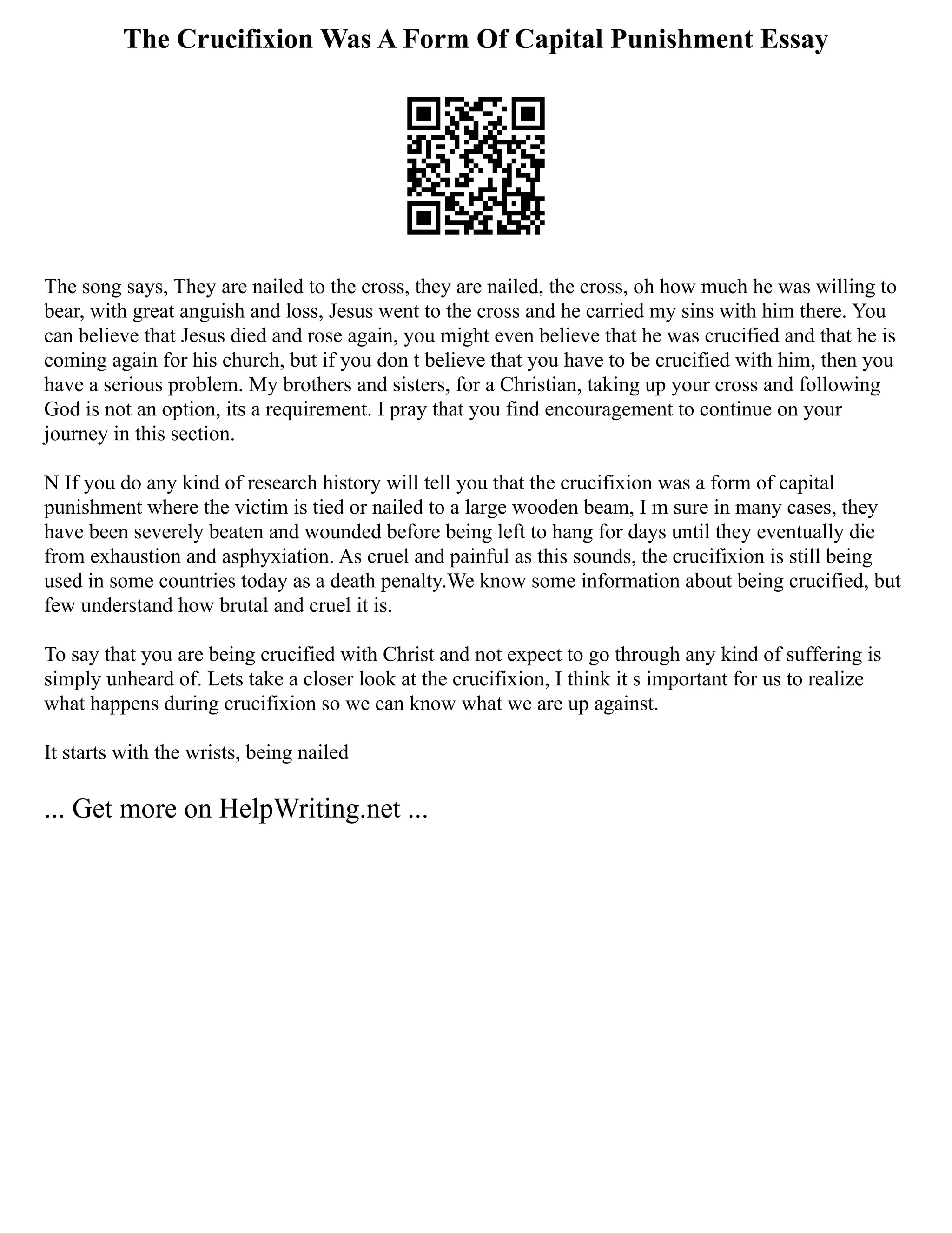 The Crucifixion Was A Form Of Capital Punishment Essay
The song says, They are nailed to the cross, they are nailed, the cross, oh how much he was willing to
bear, with great anguish and loss, Jesus went to the cross and he carried my sins with him there. You
can believe that Jesus died and rose again, you might even believe that he was crucified and that he is
coming again for his church, but if you don t believe that you have to be crucified with him, then you
have a serious problem. My brothers and sisters, for a Christian, taking up your cross and following
God is not an option, its a requirement. I pray that you find encouragement to continue on your
journey in this section.
N If you do any kind of research history will tell you that the crucifixion was a form of capital
punishment where the victim is tied or nailed to a large wooden beam, I m sure in many cases, they
have been severely beaten and wounded before being left to hang for days until they eventually die
from exhaustion and asphyxiation. As cruel and painful as this sounds, the crucifixion is still being
used in some countries today as a death penalty.We know some information about being crucified, but
few understand how brutal and cruel it is.
To say that you are being crucified with Christ and not expect to go through any kind of suffering is
simply unheard of. Lets take a closer look at the crucifixion, I think it s important for us to realize
what happens during crucifixion so we can know what we are up against.
It starts with the wrists, being nailed
... Get more on HelpWriting.net ...
 